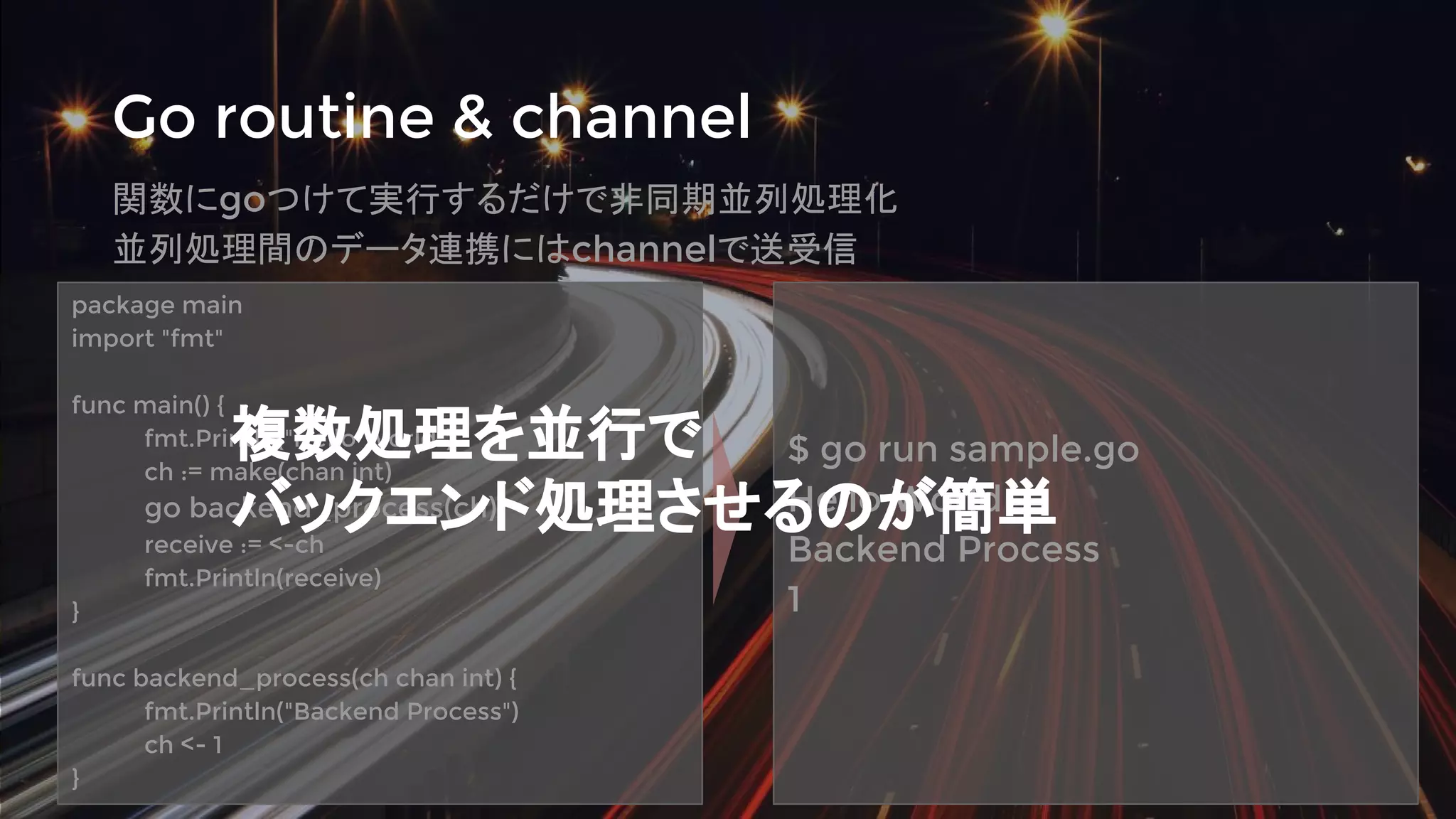 Go routine & channel
関数にgoつけて実行するだけで非同期並列処理化
並列処理間のデータ連携にはchannelで送受信
package main
import "fmt"
func main() {
fmt.Println("Hello World")
ch := make(chan int)
go backend_process(ch)
receive := <-ch
fmt.Println(receive)
}
func backend_process(ch chan int) {
fmt.Println("Backend Process")
ch <- 1
}
$ go run sample.go
Hello World
Backend Process
1
複数処理を並行で
バックエンド処理させるのが簡単
 