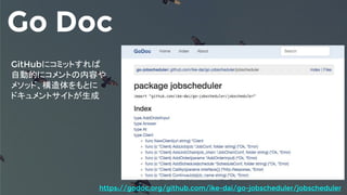 Go Doc
GitHubにコミットすれば
自動的にコメントの内容や
メソッド、構造体をもとに
ドキュメントサイトが生成
https://godoc.org/github.com/ike-dai/go-jobscheduler/jobscheduler
 