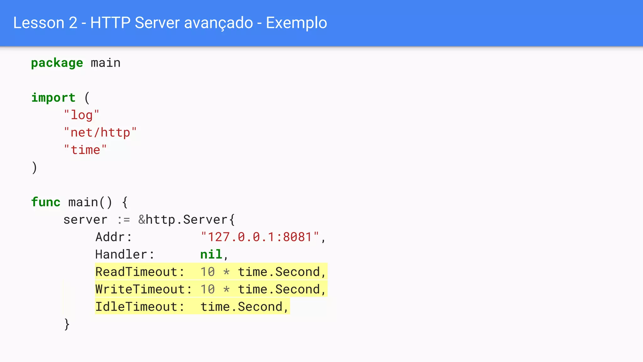 Lesson 2 - HTTP Server avançado - Exemplo
package main
import (
"log"
"net/http"
"time"
)
func main() {
server := &http.Server{
Addr: "127.0.0.1:8081",
Handler: nil,
ReadTimeout: 10 * time.Second,
WriteTimeout: 10 * time.Second,
IdleTimeout: time.Second,
}
 