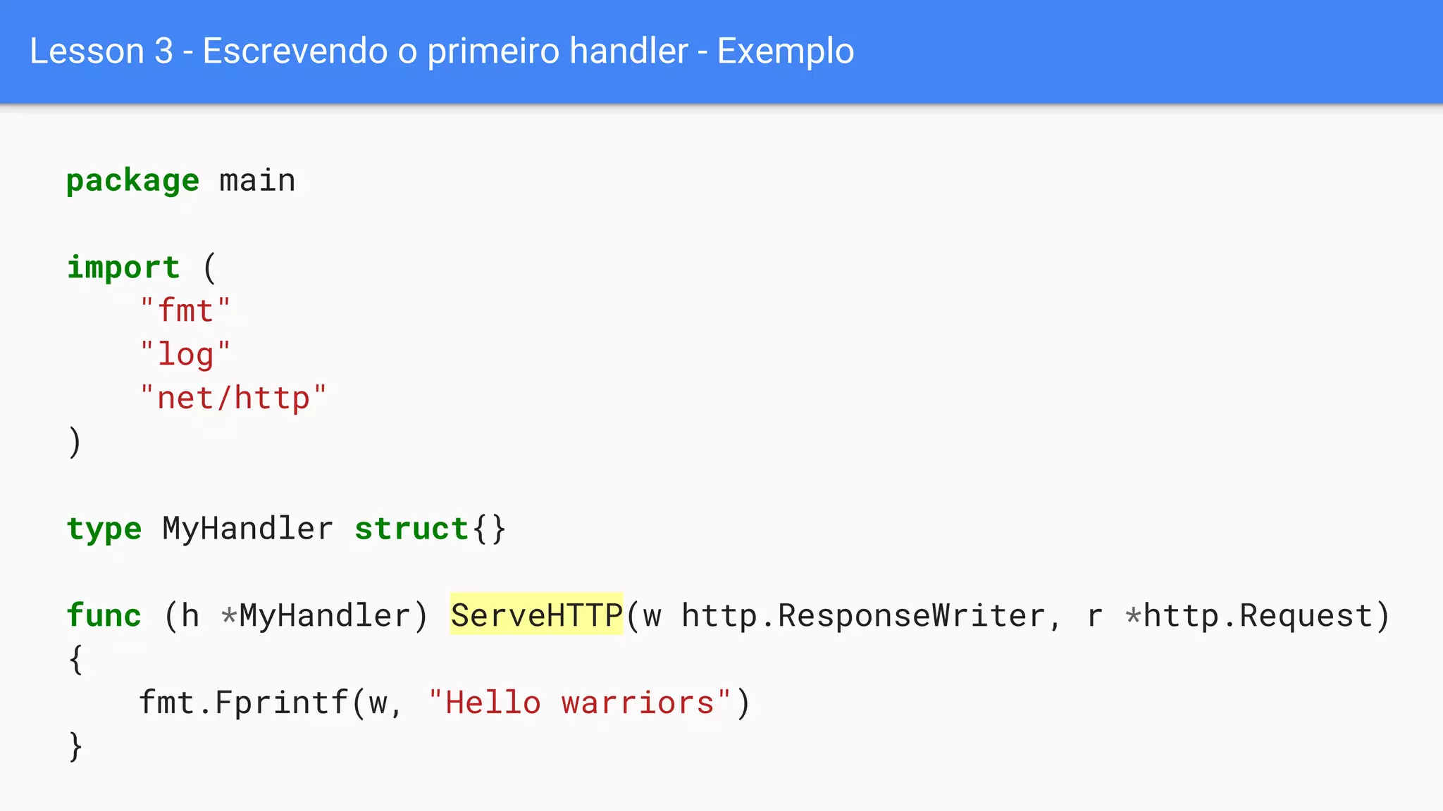 Lesson 3 - Escrevendo o primeiro handler - Exemplo
package main
import (
"fmt"
"log"
"net/http"
)
type MyHandler struct{}
func (h *MyHandler) ServeHTTP(w http.ResponseWriter, r *http.Request)
{
fmt.Fprintf(w, "Hello warriors")
}
 