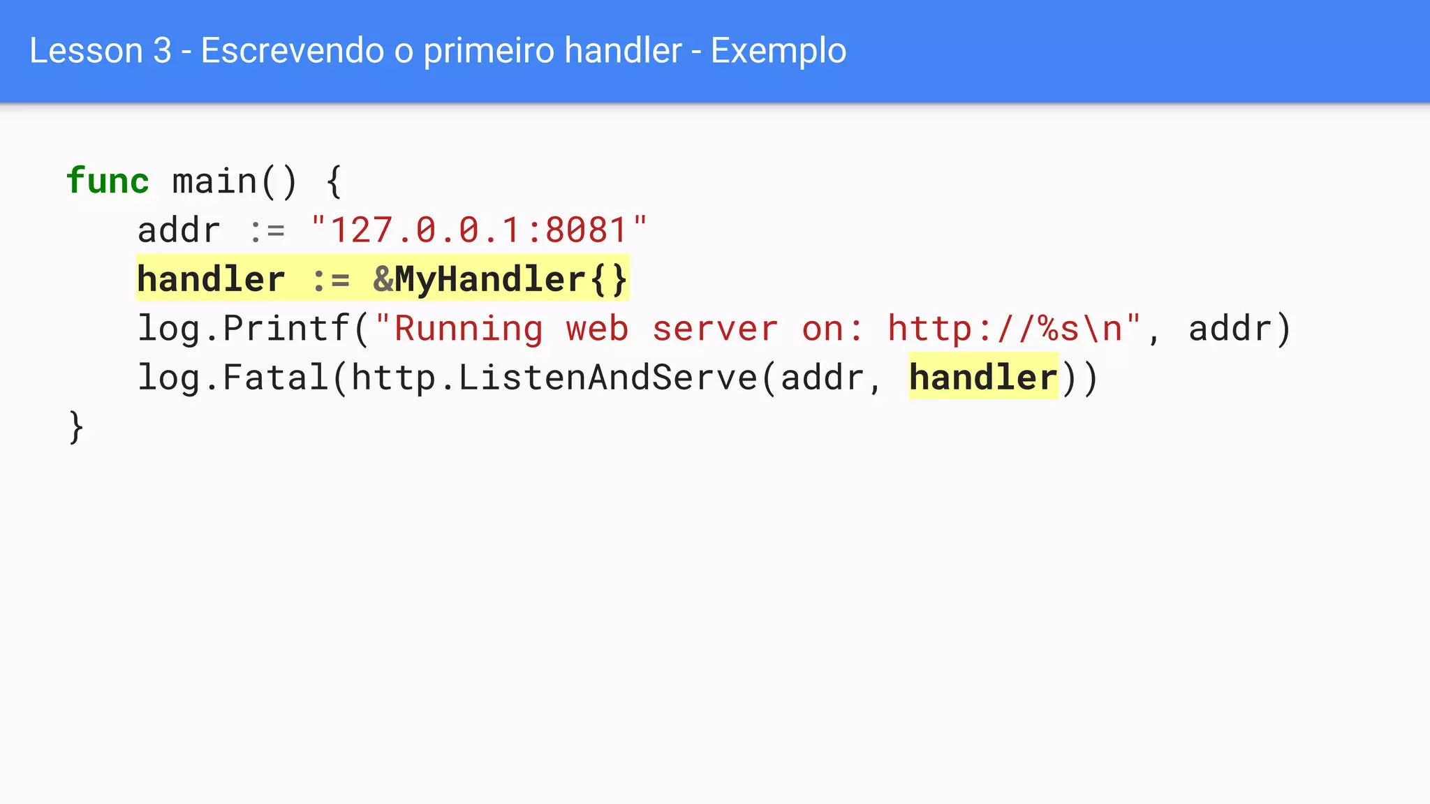 Lesson 3 - Escrevendo o primeiro handler - Exemplo
func main() {
addr := "127.0.0.1:8081"
handler := &MyHandler{}
log.Printf("Running web server on: http://%sn", addr)
log.Fatal(http.ListenAndServe(addr, handler))
}
 