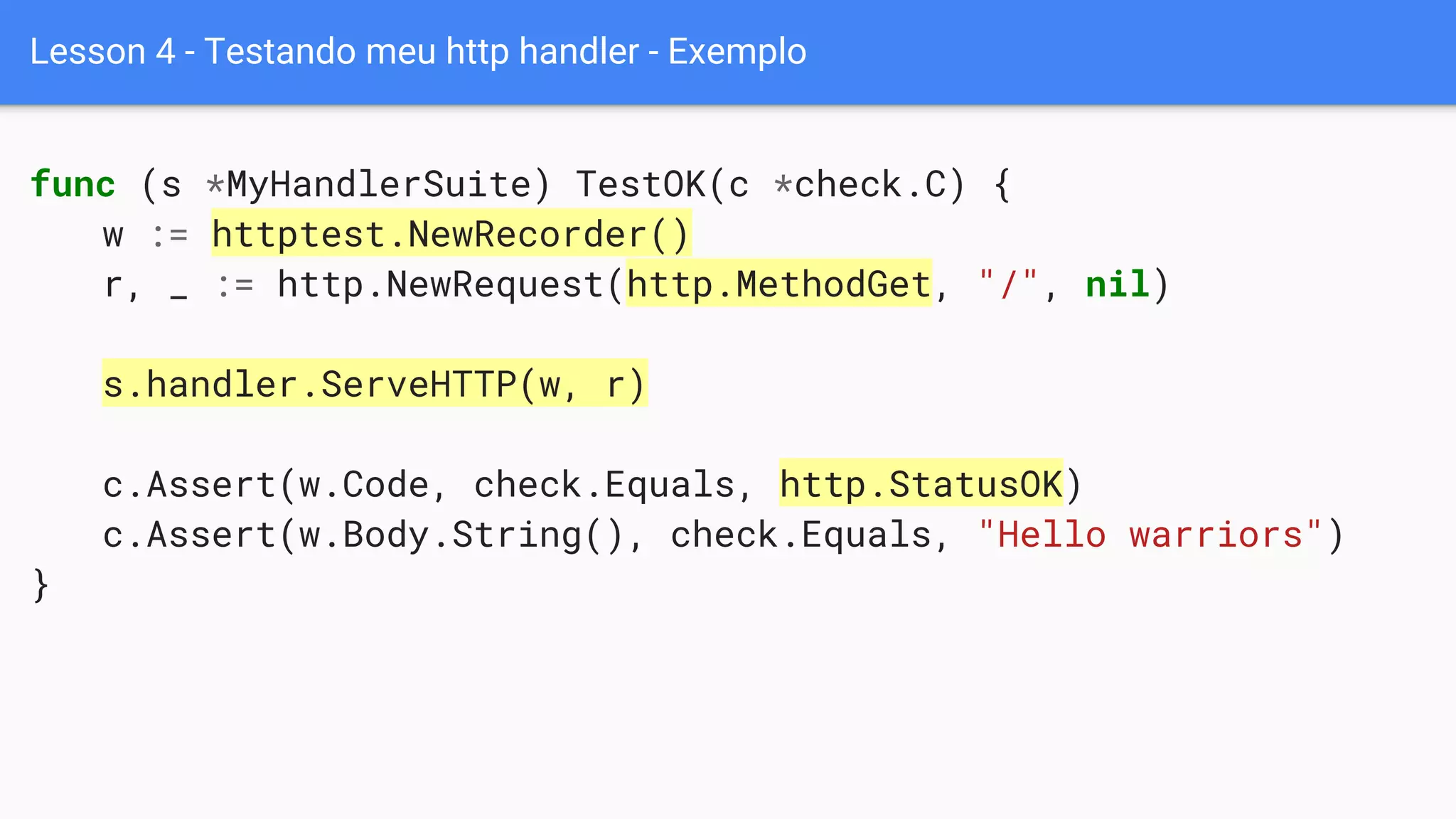 Lesson 4 - Testando meu http handler - Exemplo
func (s *MyHandlerSuite) TestOK(c *check.C) {
w := httptest.NewRecorder()
r, _ := http.NewRequest(http.MethodGet, "/", nil)
s.handler.ServeHTTP(w, r)
c.Assert(w.Code, check.Equals, http.StatusOK)
c.Assert(w.Body.String(), check.Equals, "Hello warriors")
}
 