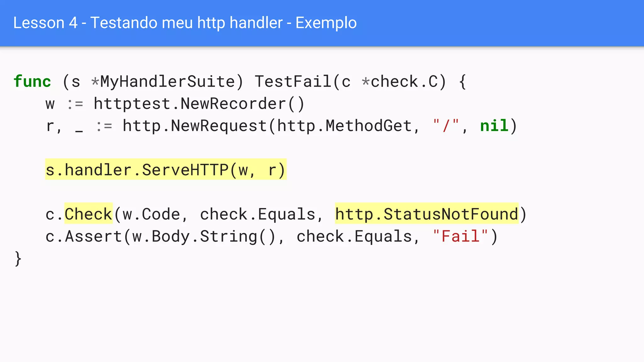 Lesson 4 - Testando meu http handler - Exemplo
func (s *MyHandlerSuite) TestFail(c *check.C) {
w := httptest.NewRecorder()
r, _ := http.NewRequest(http.MethodGet, "/", nil)
s.handler.ServeHTTP(w, r)
c.Check(w.Code, check.Equals, http.StatusNotFound)
c.Assert(w.Body.String(), check.Equals, "Fail")
}
 