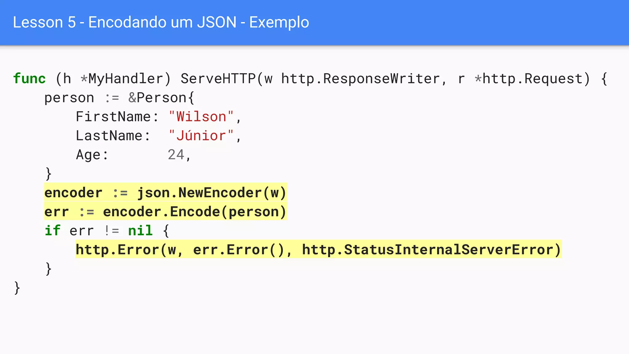Lesson 5 - Encodando um JSON - Exemplo
func (h *MyHandler) ServeHTTP(w http.ResponseWriter, r *http.Request) {
person := &Person{
FirstName: "Wilson",
LastName: "Júnior",
Age: 24,
}
encoder := json.NewEncoder(w)
err := encoder.Encode(person)
if err != nil {
http.Error(w, err.Error(), http.StatusInternalServerError)
}
}
 