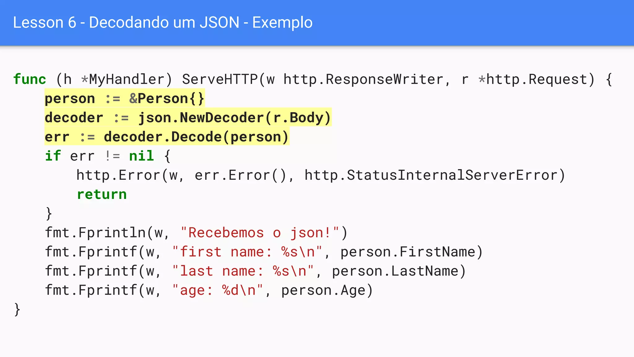 Lesson 6 - Decodando um JSON - Exemplo
func (h *MyHandler) ServeHTTP(w http.ResponseWriter, r *http.Request) {
person := &Person{}
decoder := json.NewDecoder(r.Body)
err := decoder.Decode(person)
if err != nil {
http.Error(w, err.Error(), http.StatusInternalServerError)
return
}
fmt.Fprintln(w, "Recebemos o json!")
fmt.Fprintf(w, "first name: %sn", person.FirstName)
fmt.Fprintf(w, "last name: %sn", person.LastName)
fmt.Fprintf(w, "age: %dn", person.Age)
}
 