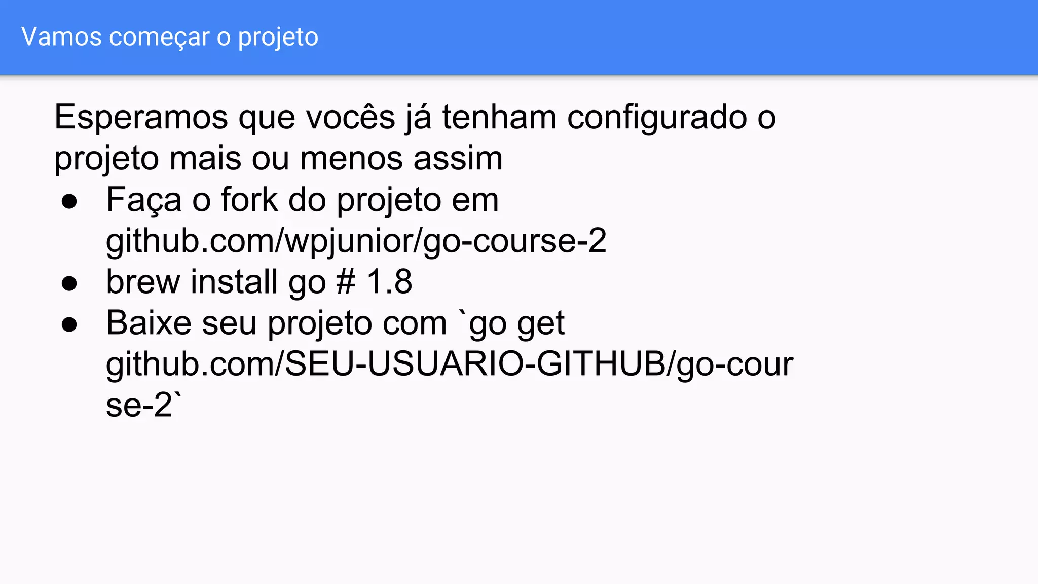 Vamos começar o projeto
● Faça o fork do projeto em
github.com/wpjunior/go-course-2
● brew install go # 1.8
● Baixe seu projeto com `go get
github.com/SEU-USUARIO-GITHUB/go-cour
se-2`
Esperamos que vocês já tenham configurado o
projeto mais ou menos assim
 