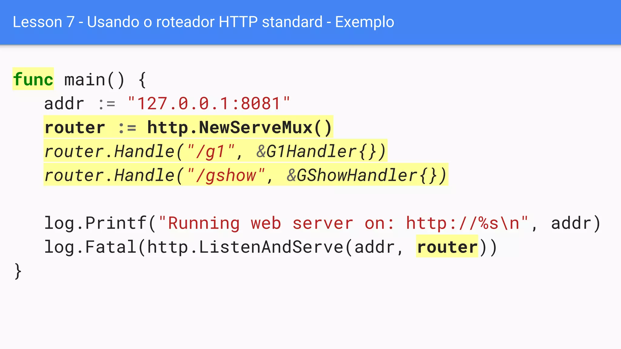Lesson 7 - Usando o roteador HTTP standard - Exemplo
func main() {
addr := "127.0.0.1:8081"
router := http.NewServeMux()
router.Handle("/g1", &G1Handler{})
router.Handle("/gshow", &GShowHandler{})
log.Printf("Running web server on: http://%sn", addr)
log.Fatal(http.ListenAndServe(addr, router))
}
 