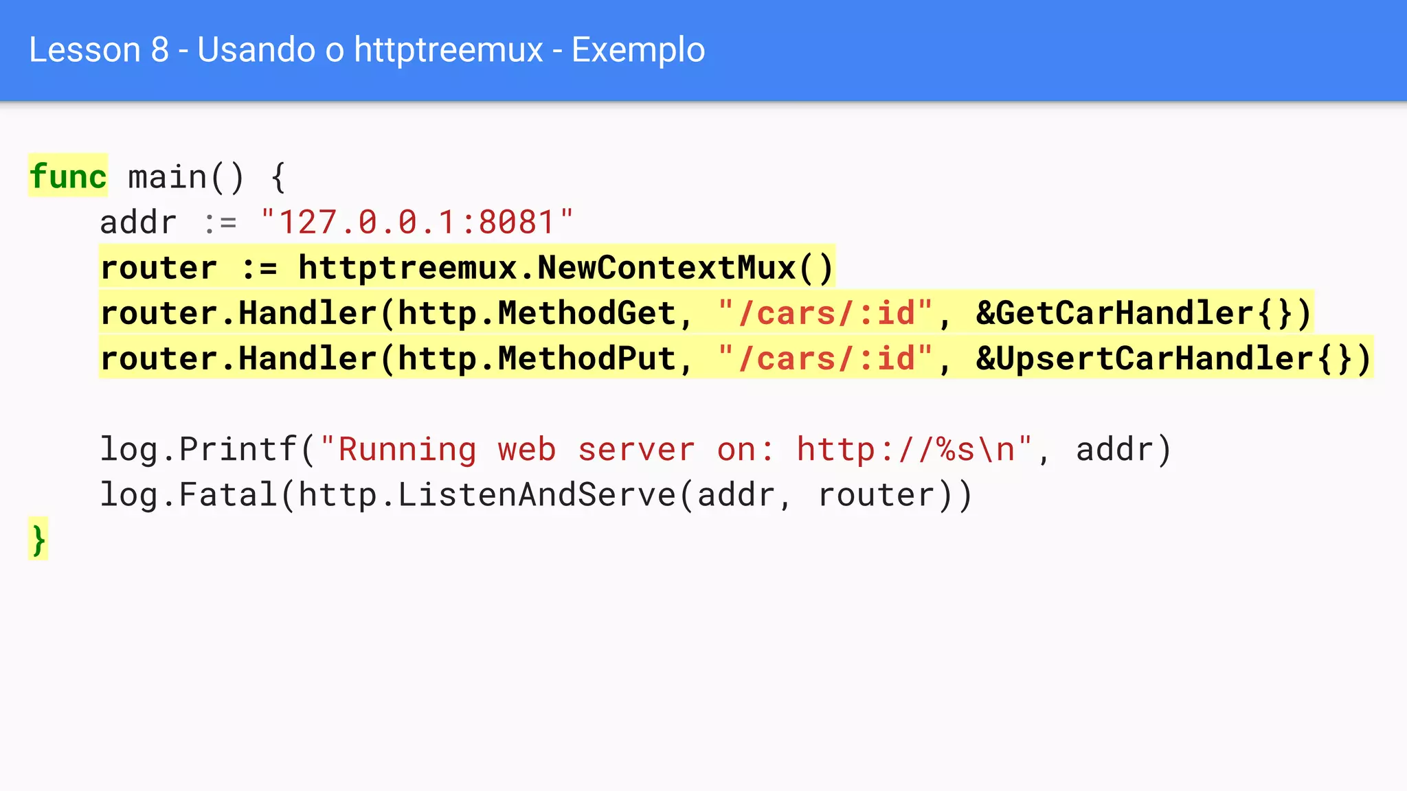 Lesson 8 - Usando o httptreemux - Exemplo
func main() {
addr := "127.0.0.1:8081"
router := httptreemux.NewContextMux()
router.Handler(http.MethodGet, "/cars/:id", &GetCarHandler{})
router.Handler(http.MethodPut, "/cars/:id", &UpsertCarHandler{})
log.Printf("Running web server on: http://%sn", addr)
log.Fatal(http.ListenAndServe(addr, router))
}
 