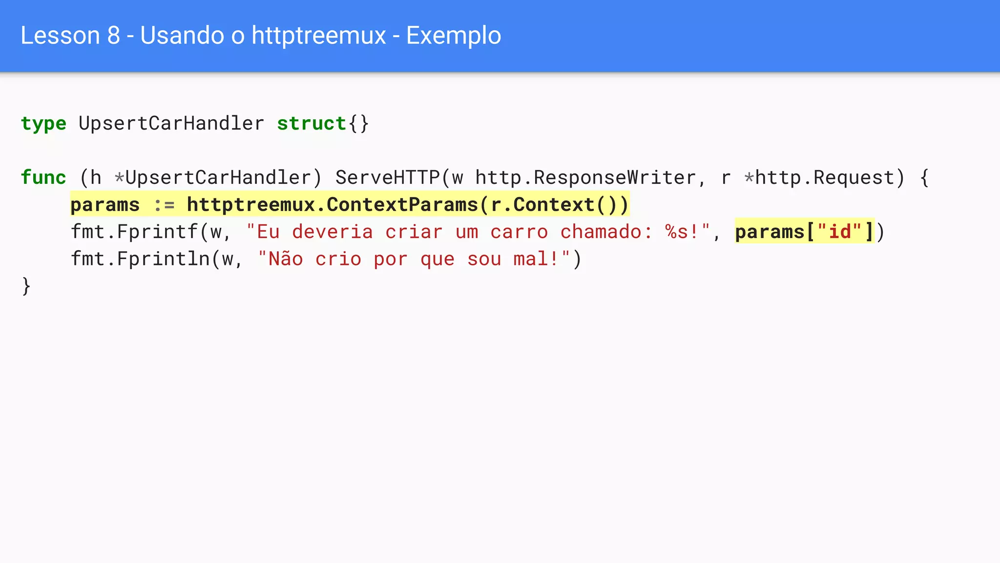 Lesson 8 - Usando o httptreemux - Exemplo
type UpsertCarHandler struct{}
func (h *UpsertCarHandler) ServeHTTP(w http.ResponseWriter, r *http.Request) {
params := httptreemux.ContextParams(r.Context())
fmt.Fprintf(w, "Eu deveria criar um carro chamado: %s!", params["id"])
fmt.Fprintln(w, "Não crio por que sou mal!")
}
 