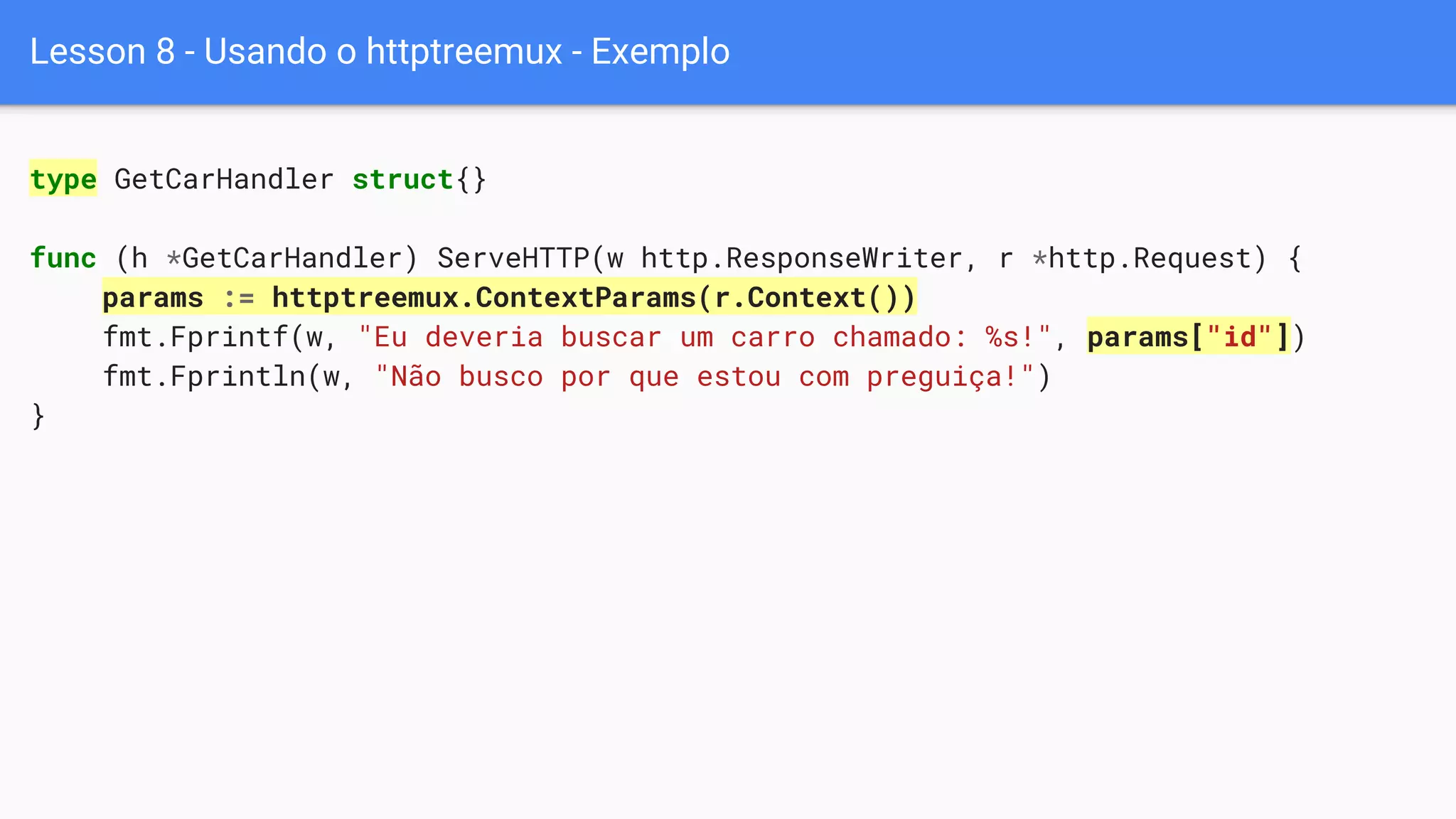 Lesson 8 - Usando o httptreemux - Exemplo
type GetCarHandler struct{}
func (h *GetCarHandler) ServeHTTP(w http.ResponseWriter, r *http.Request) {
params := httptreemux.ContextParams(r.Context())
fmt.Fprintf(w, "Eu deveria buscar um carro chamado: %s!", params["id"])
fmt.Fprintln(w, "Não busco por que estou com preguiça!")
}
 