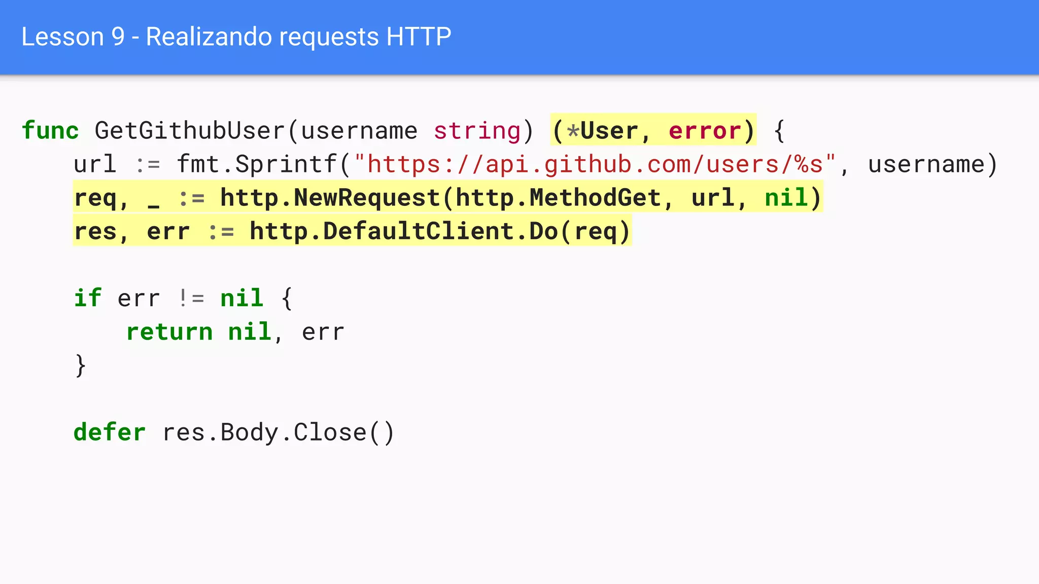 Lesson 9 - Realizando requests HTTP
func GetGithubUser(username string) (*User, error) {
url := fmt.Sprintf("https://api.github.com/users/%s", username)
req, _ := http.NewRequest(http.MethodGet, url, nil)
res, err := http.DefaultClient.Do(req)
if err != nil {
return nil, err
}
defer res.Body.Close()
 