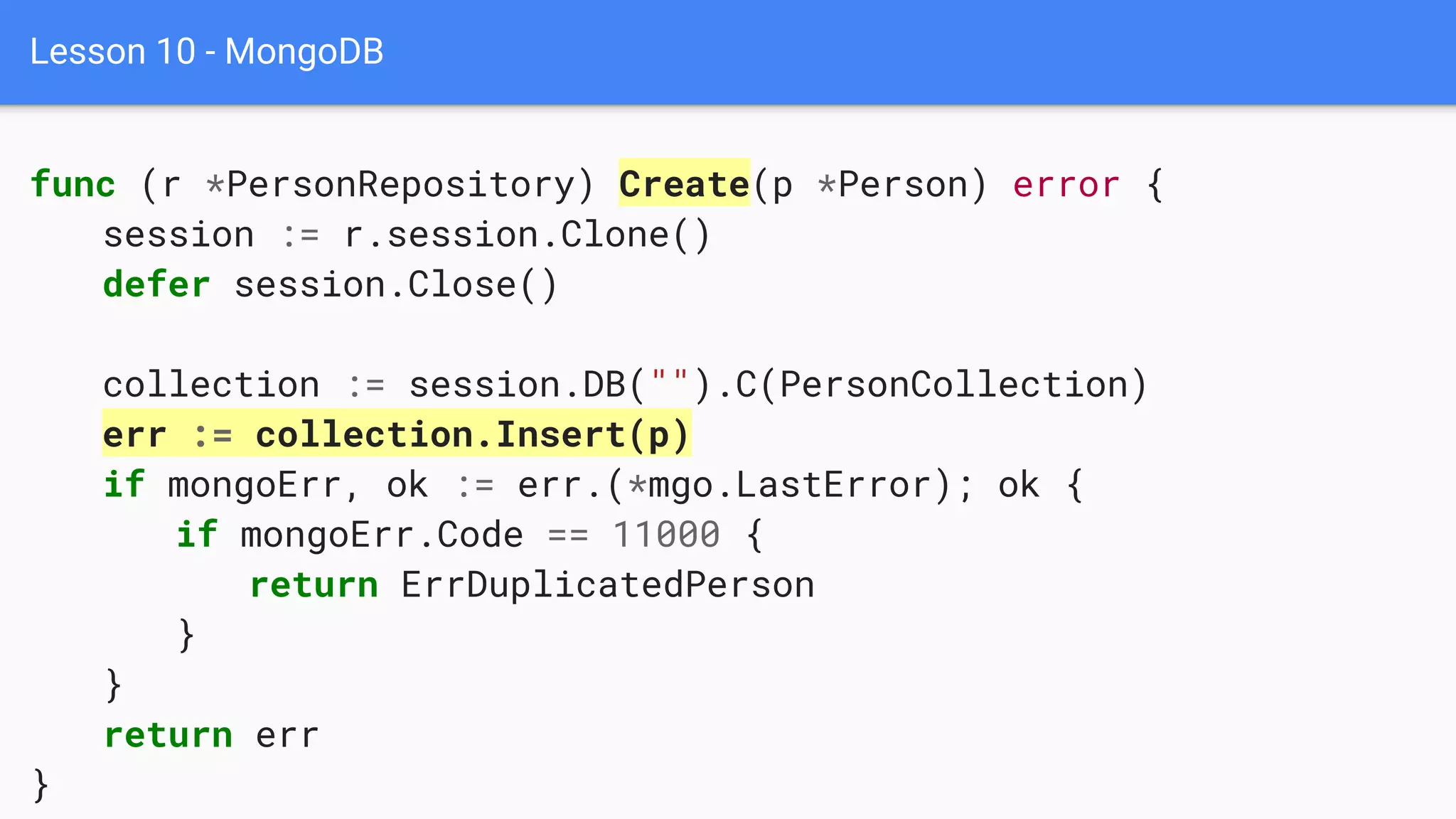 Lesson 10 - MongoDB
func (r *PersonRepository) Create(p *Person) error {
session := r.session.Clone()
defer session.Close()
collection := session.DB("").C(PersonCollection)
err := collection.Insert(p)
if mongoErr, ok := err.(*mgo.LastError); ok {
if mongoErr.Code == 11000 {
return ErrDuplicatedPerson
}
}
return err
}
 