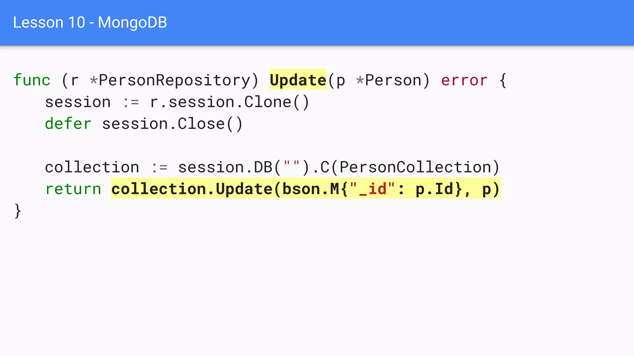 Lesson 10 - MongoDB
func (r *PersonRepository) Update(p *Person) error {
session := r.session.Clone()
defer session.Close()
collection := session.DB("").C(PersonCollection)
return collection.Update(bson.M{"_id": p.Id}, p)
}
 