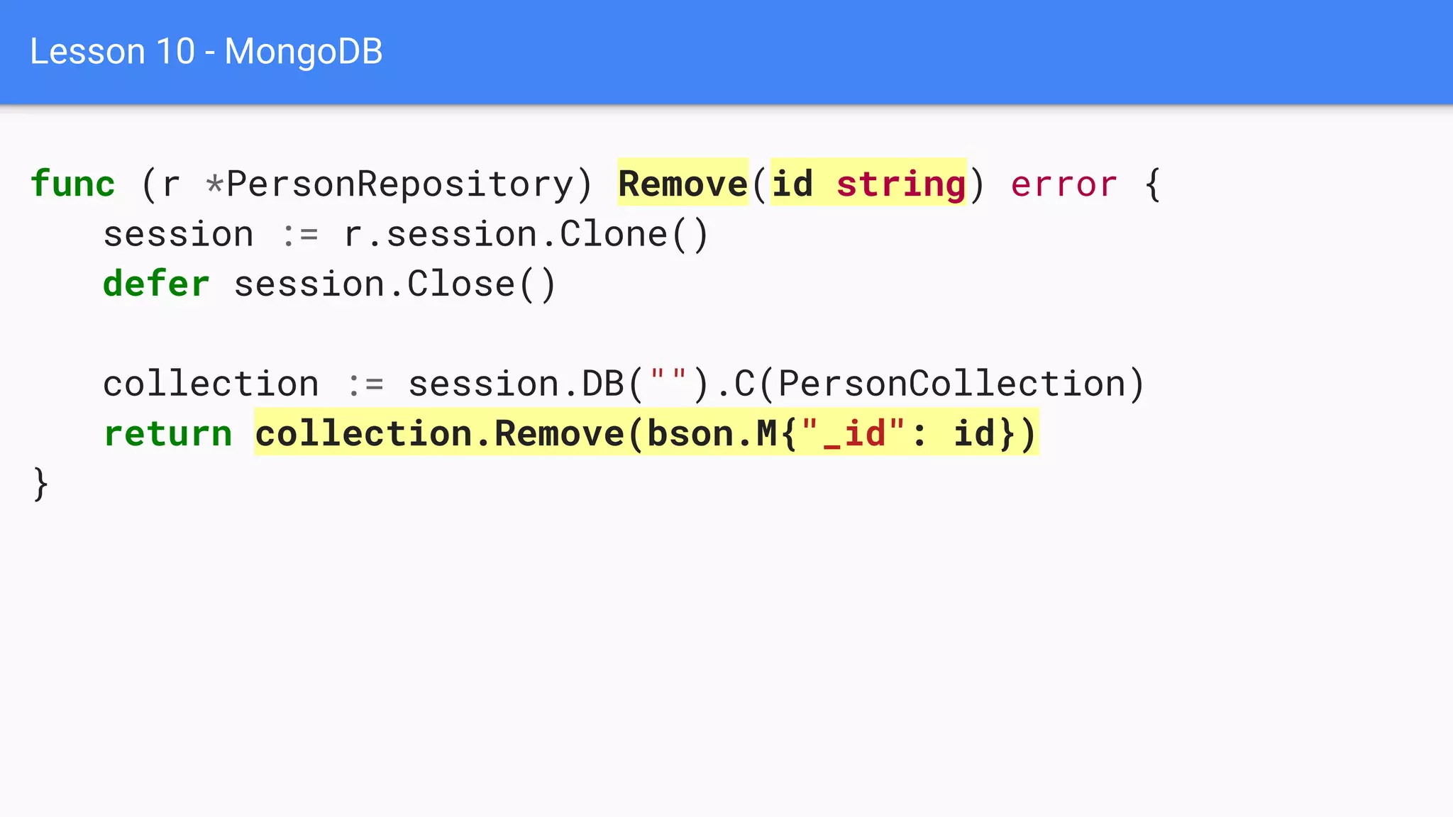 Lesson 10 - MongoDB
func (r *PersonRepository) Remove(id string) error {
session := r.session.Clone()
defer session.Close()
collection := session.DB("").C(PersonCollection)
return collection.Remove(bson.M{"_id": id})
}
 