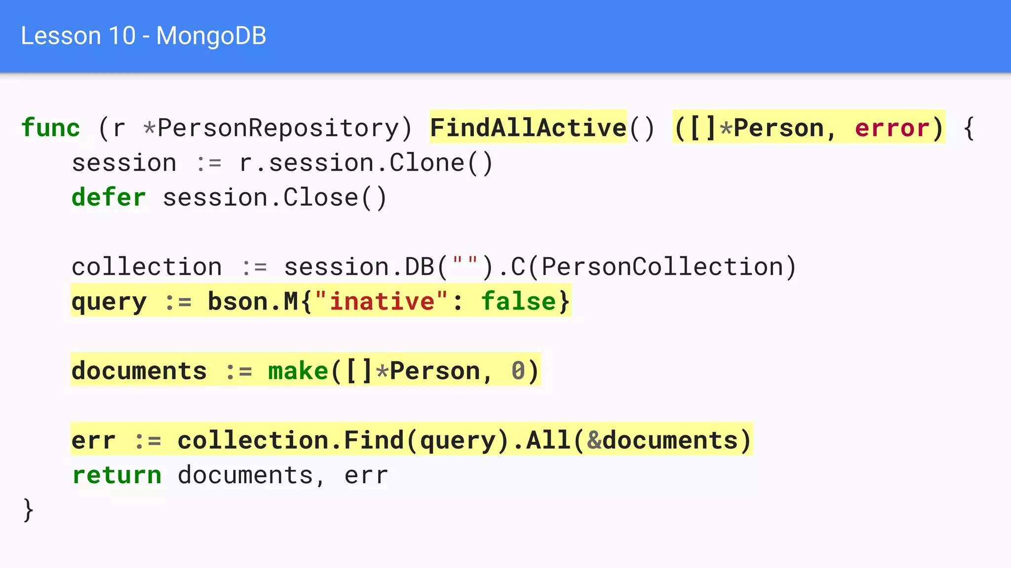 Lesson 10 - MongoDB
func (r *PersonRepository) FindAllActive() ([]*Person, error) {
session := r.session.Clone()
defer session.Close()
collection := session.DB("").C(PersonCollection)
query := bson.M{"inative": false}
documents := make([]*Person, 0)
err := collection.Find(query).All(&documents)
return documents, err
}
 