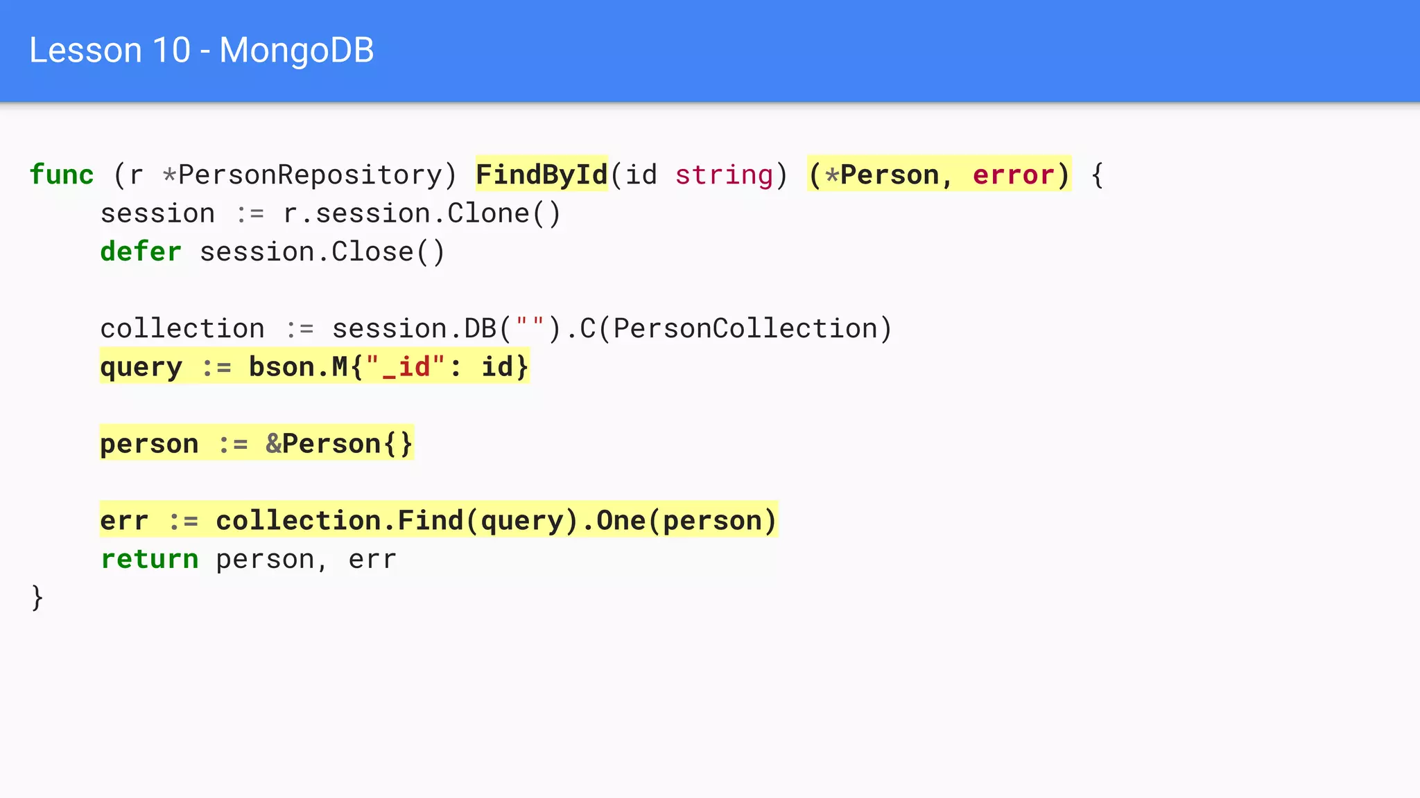 Lesson 10 - MongoDB
func (r *PersonRepository) FindById(id string) (*Person, error) {
session := r.session.Clone()
defer session.Close()
collection := session.DB("").C(PersonCollection)
query := bson.M{"_id": id}
person := &Person{}
err := collection.Find(query).One(person)
return person, err
}
 