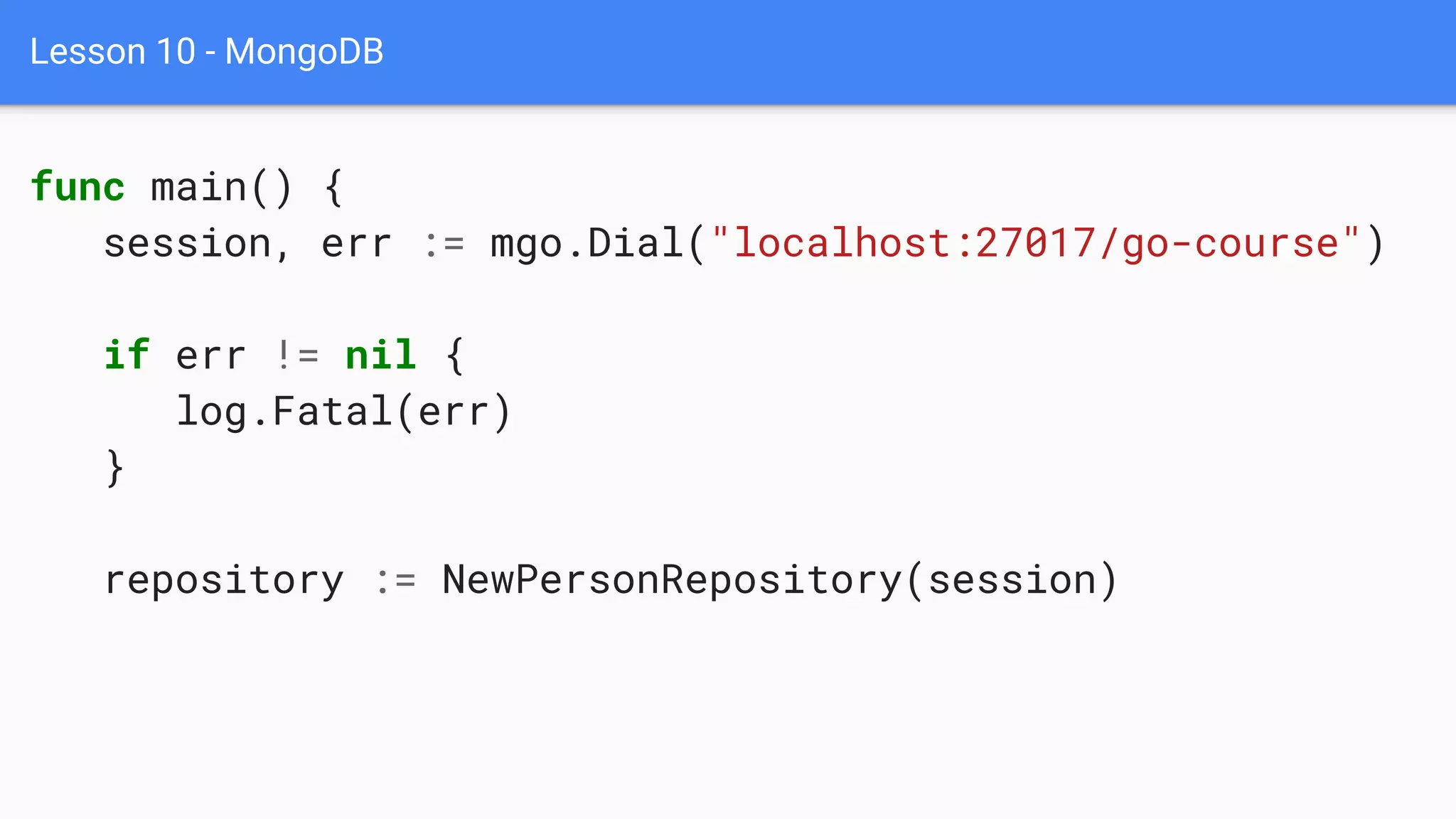 Lesson 10 - MongoDB
func main() {
session, err := mgo.Dial("localhost:27017/go-course")
if err != nil {
log.Fatal(err)
}
repository := NewPersonRepository(session)
 