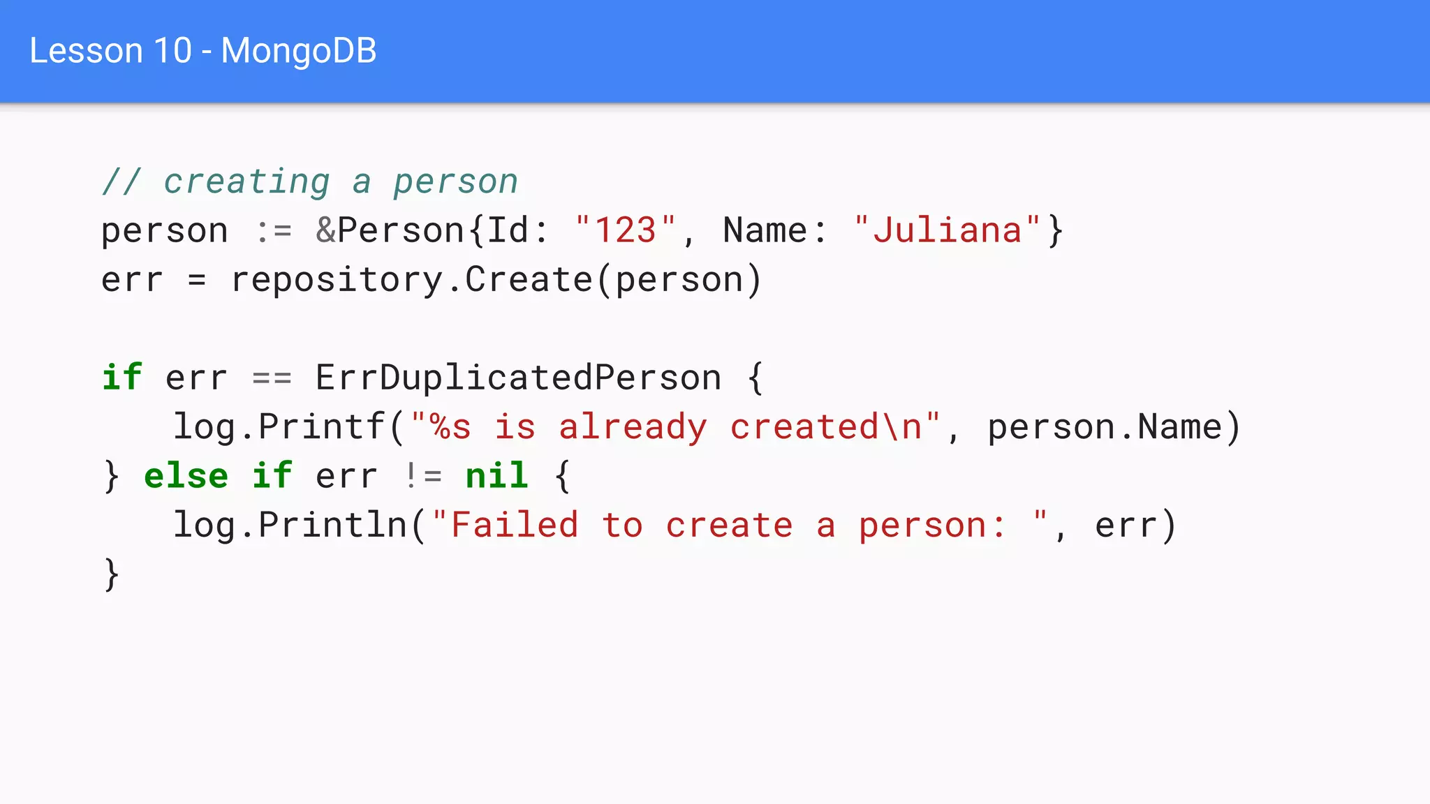 Lesson 10 - MongoDB
// creating a person
person := &Person{Id: "123", Name: "Juliana"}
err = repository.Create(person)
if err == ErrDuplicatedPerson {
log.Printf("%s is already createdn", person.Name)
} else if err != nil {
log.Println("Failed to create a person: ", err)
}
 