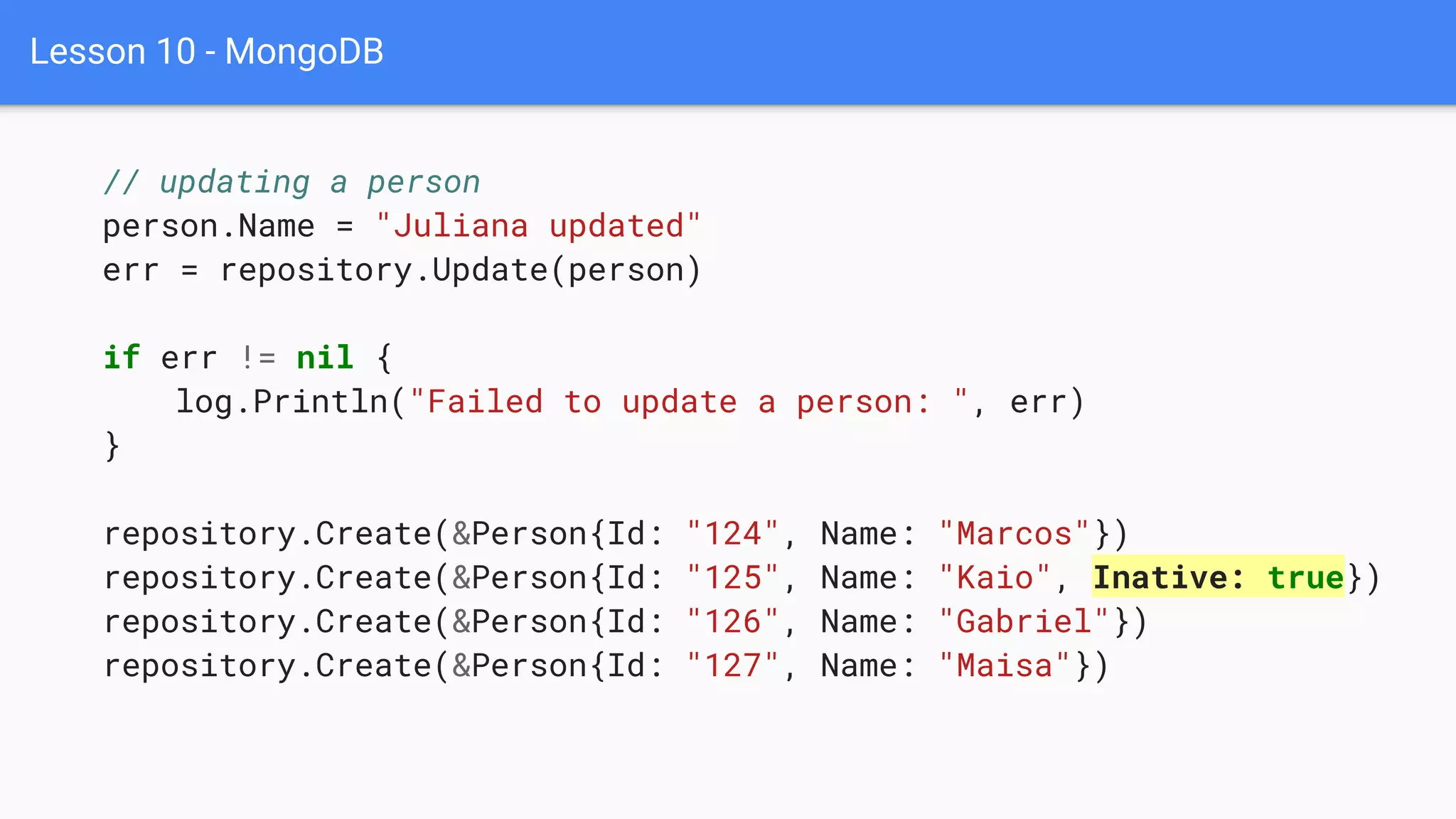 Lesson 10 - MongoDB
// updating a person
person.Name = "Juliana updated"
err = repository.Update(person)
if err != nil {
log.Println("Failed to update a person: ", err)
}
repository.Create(&Person{Id: "124", Name: "Marcos"})
repository.Create(&Person{Id: "125", Name: "Kaio", Inative: true})
repository.Create(&Person{Id: "126", Name: "Gabriel"})
repository.Create(&Person{Id: "127", Name: "Maisa"})
 