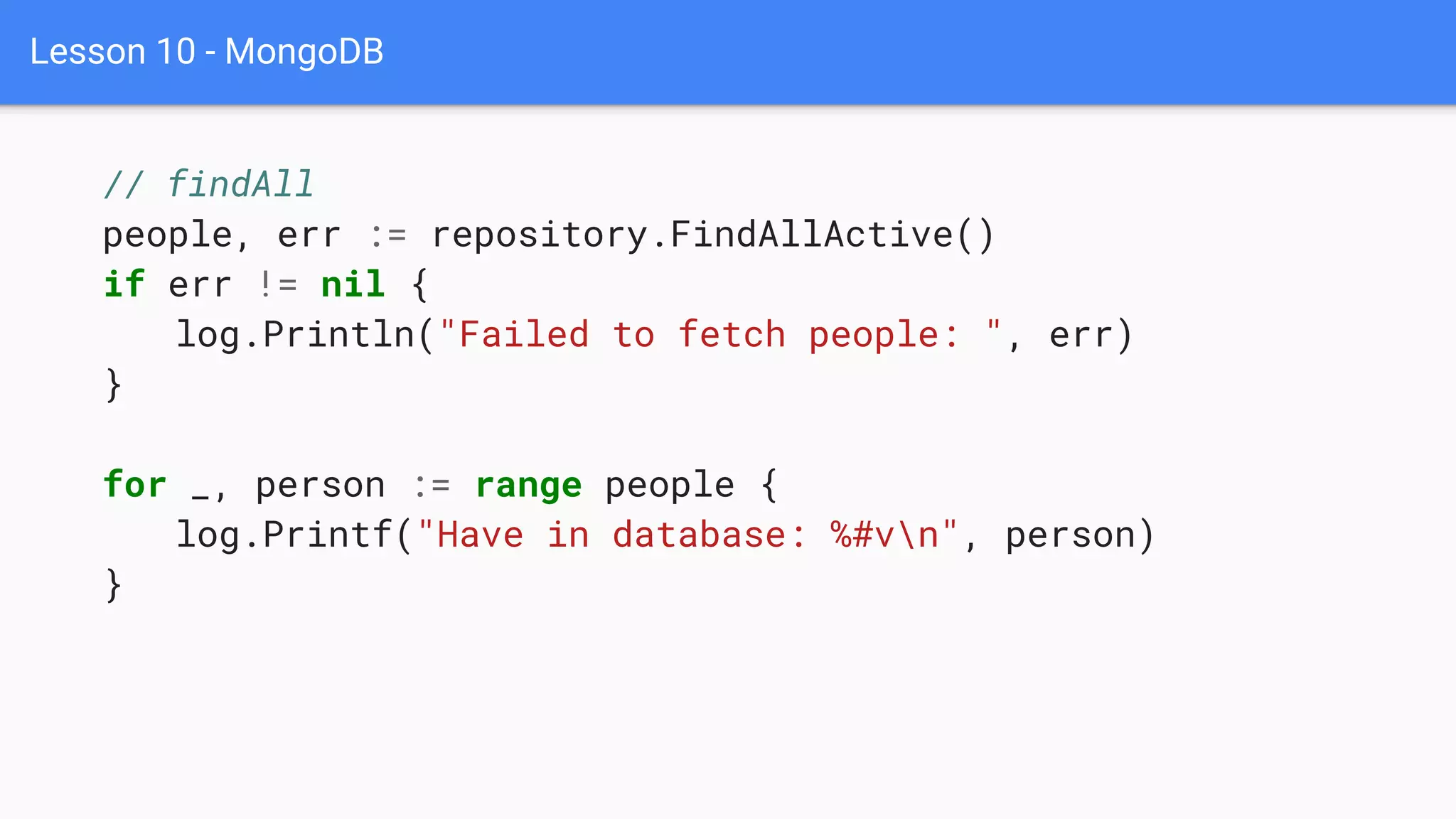 Lesson 10 - MongoDB
// findAll
people, err := repository.FindAllActive()
if err != nil {
log.Println("Failed to fetch people: ", err)
}
for _, person := range people {
log.Printf("Have in database: %#vn", person)
}
 