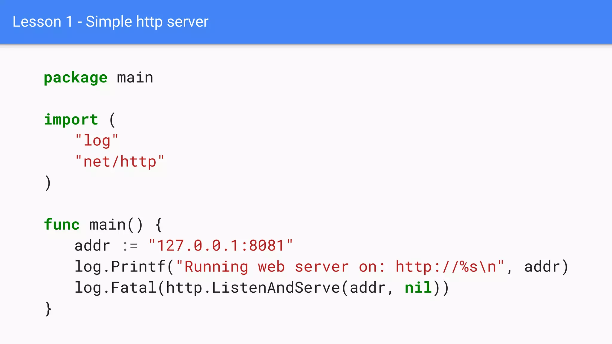 Lesson 1 - Simple http server
package main
import (
"log"
"net/http"
)
func main() {
addr := "127.0.0.1:8081"
log.Printf("Running web server on: http://%sn", addr)
log.Fatal(http.ListenAndServe(addr, nil))
}
 