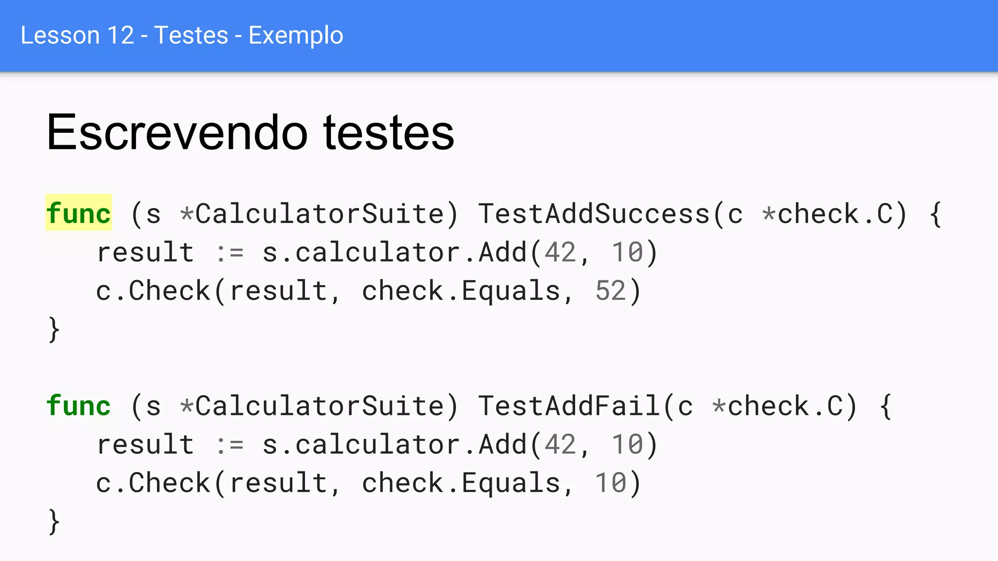 Lesson 12 - Testes - Exemplo
func (s *CalculatorSuite) TestAddSuccess(c *check.C) {
result := s.calculator.Add(42, 10)
c.Check(result, check.Equals, 52)
}
func (s *CalculatorSuite) TestAddFail(c *check.C) {
result := s.calculator.Add(42, 10)
c.Check(result, check.Equals, 10)
}
Escrevendo testes
 