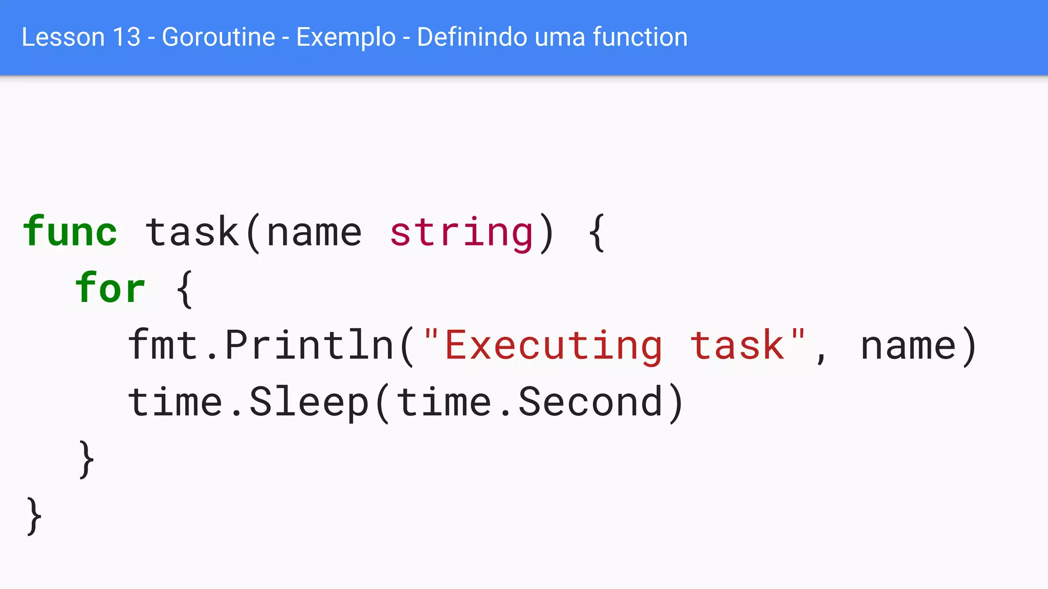 Lesson 13 - Goroutine - Exemplo - Definindo uma function
func task(name string) {
for {
fmt.Println("Executing task", name)
time.Sleep(time.Second)
}
}
 