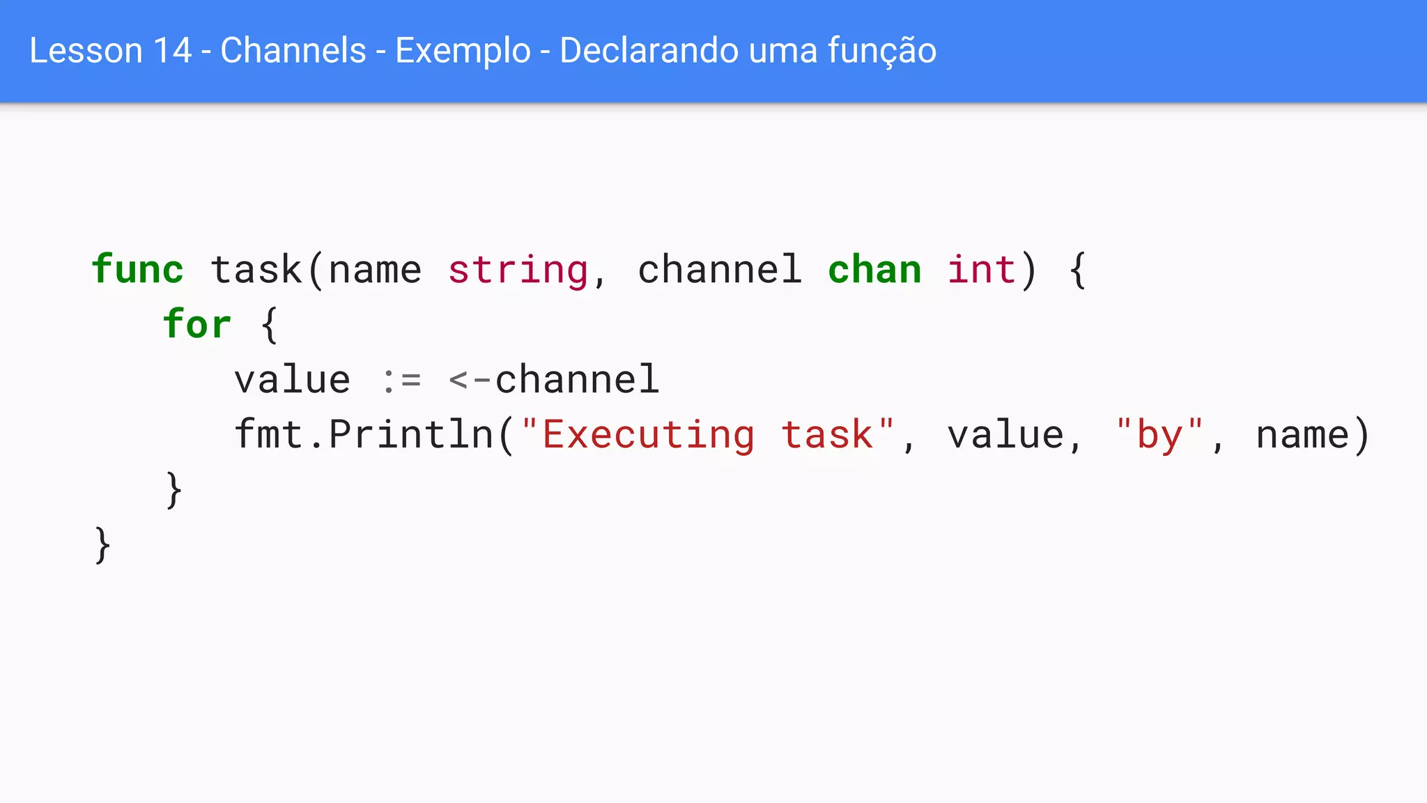 Lesson 14 - Channels - Exemplo - Declarando uma função
func task(name string, channel chan int) {
for {
value := <-channel
fmt.Println("Executing task", value, "by", name)
}
}
 