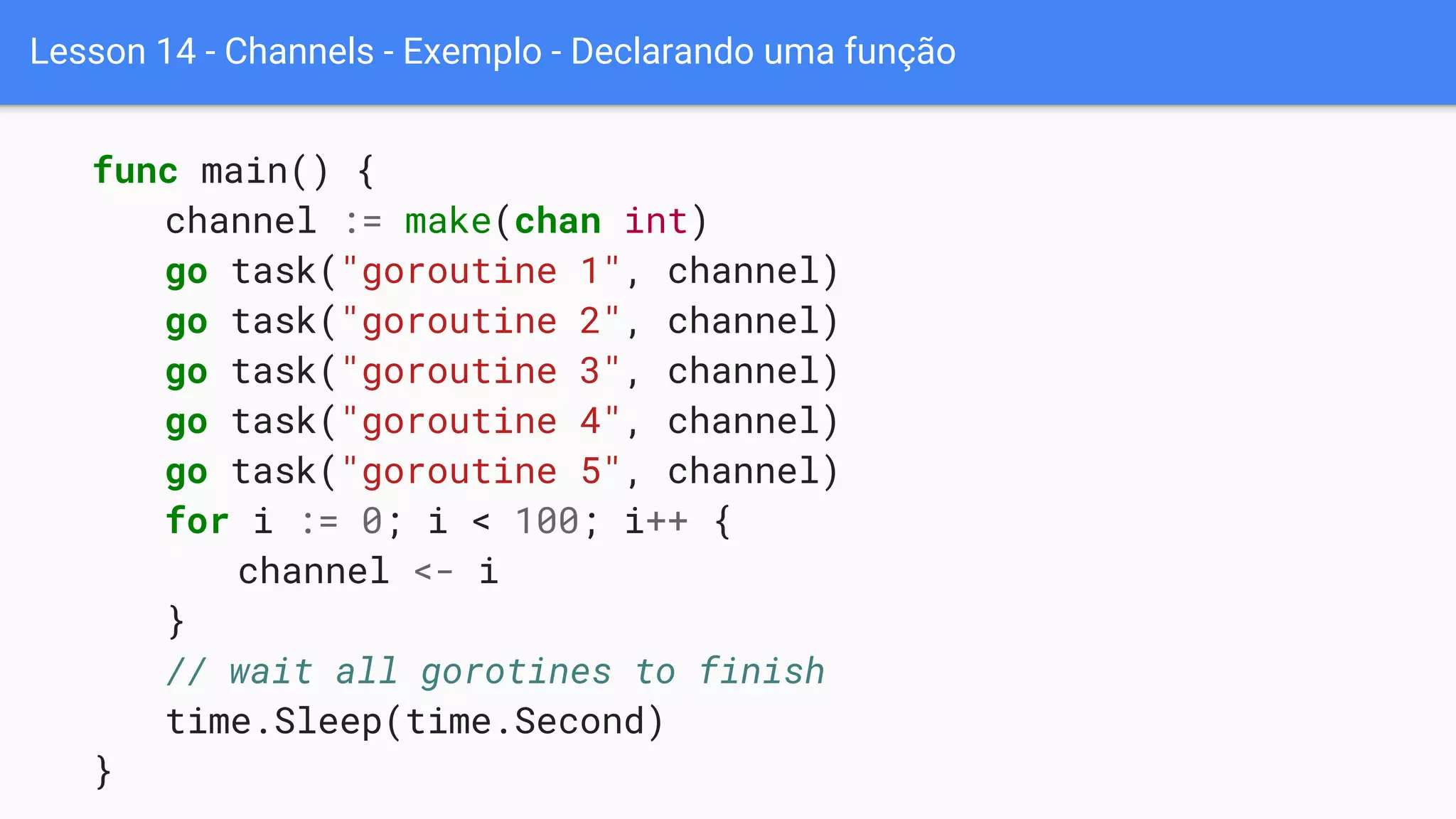 Lesson 14 - Channels - Exemplo - Declarando uma função
func main() {
channel := make(chan int)
go task("goroutine 1", channel)
go task("goroutine 2", channel)
go task("goroutine 3", channel)
go task("goroutine 4", channel)
go task("goroutine 5", channel)
for i := 0; i < 100; i++ {
channel <- i
}
// wait all gorotines to finish
time.Sleep(time.Second)
}
 