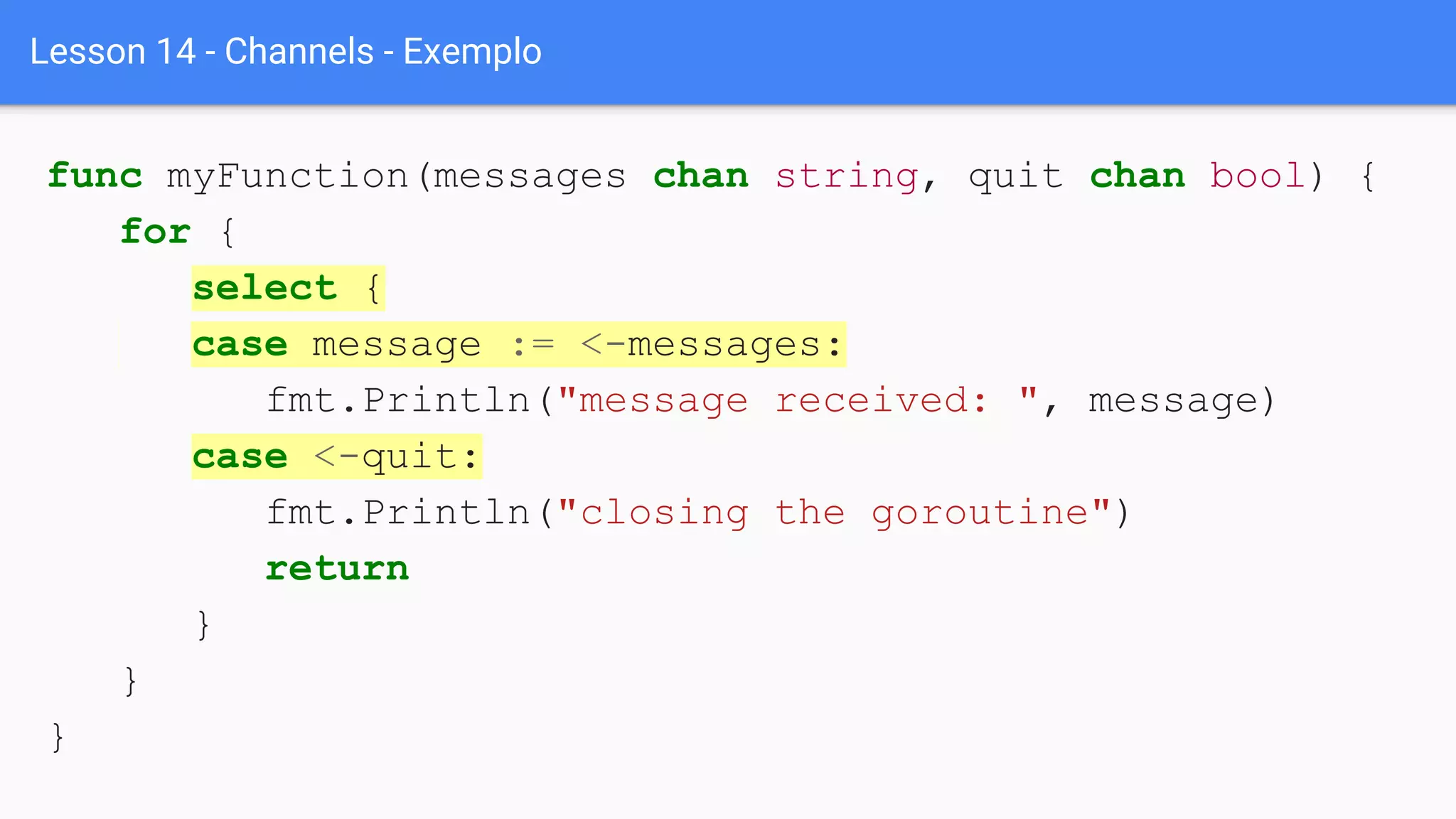 Lesson 14 - Channels - Exemplo
func myFunction(messages chan string, quit chan bool) {
for {
select {
case message := <-messages:
fmt.Println("message received: ", message)
case <-quit:
fmt.Println("closing the goroutine")
return
}
}
}
 