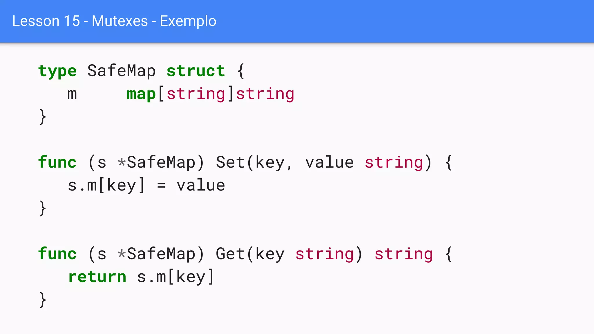 Lesson 15 - Mutexes - Exemplo
type SafeMap struct {
m map[string]string
}
func (s *SafeMap) Set(key, value string) {
s.m[key] = value
}
func (s *SafeMap) Get(key string) string {
return s.m[key]
}
 
