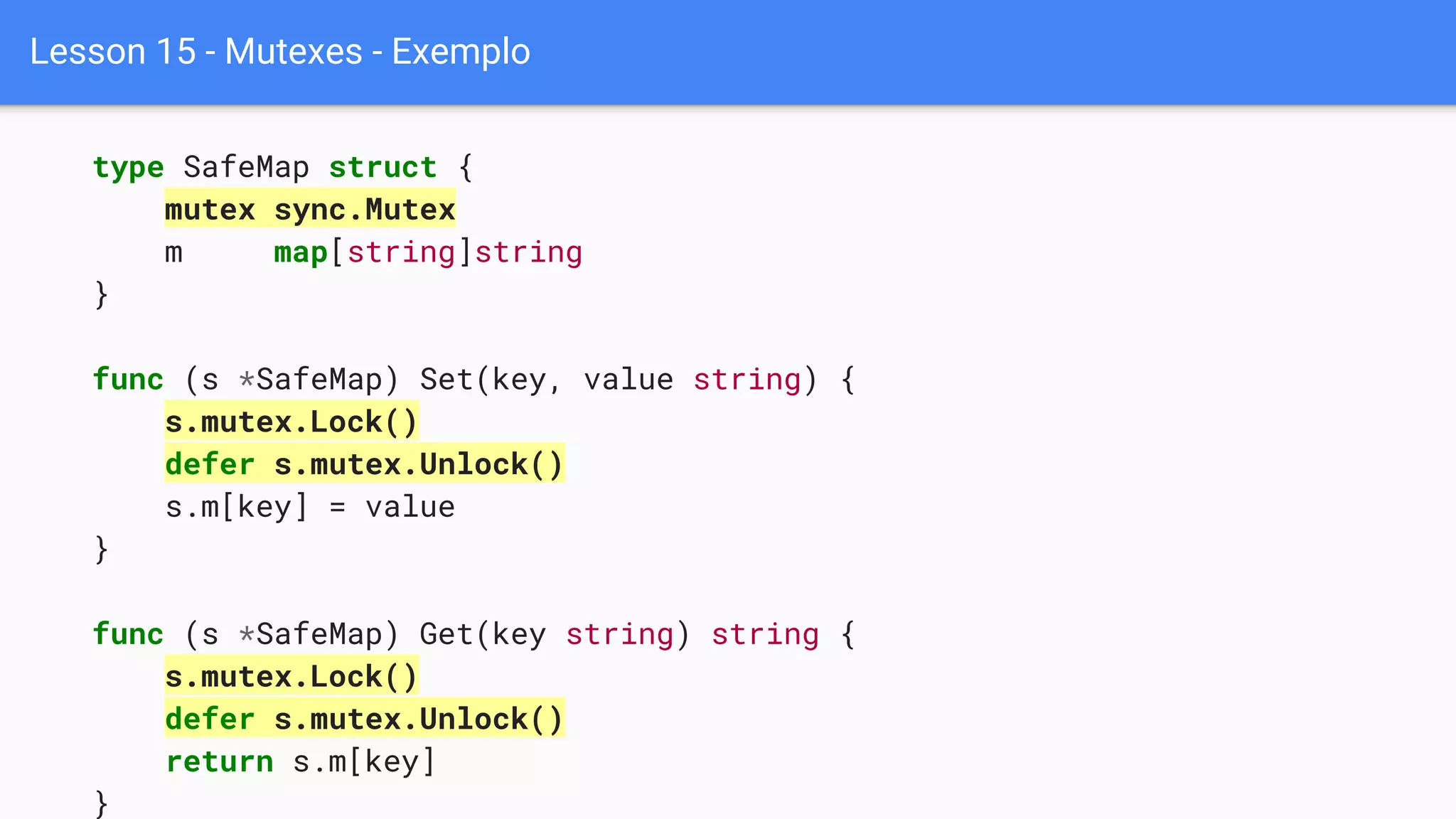 Lesson 15 - Mutexes - Exemplo
type SafeMap struct {
mutex sync.Mutex
m map[string]string
}
func (s *SafeMap) Set(key, value string) {
s.mutex.Lock()
defer s.mutex.Unlock()
s.m[key] = value
}
func (s *SafeMap) Get(key string) string {
s.mutex.Lock()
defer s.mutex.Unlock()
return s.m[key]
}
 