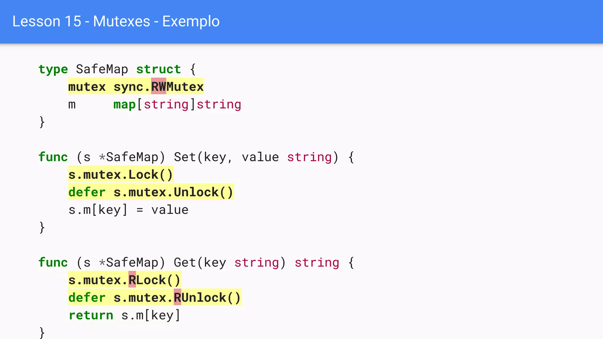 Lesson 15 - Mutexes - Exemplo
type SafeMap struct {
mutex sync.RWMutex
m map[string]string
}
func (s *SafeMap) Set(key, value string) {
s.mutex.Lock()
defer s.mutex.Unlock()
s.m[key] = value
}
func (s *SafeMap) Get(key string) string {
s.mutex.RLock()
defer s.mutex.RUnlock()
return s.m[key]
}
 
