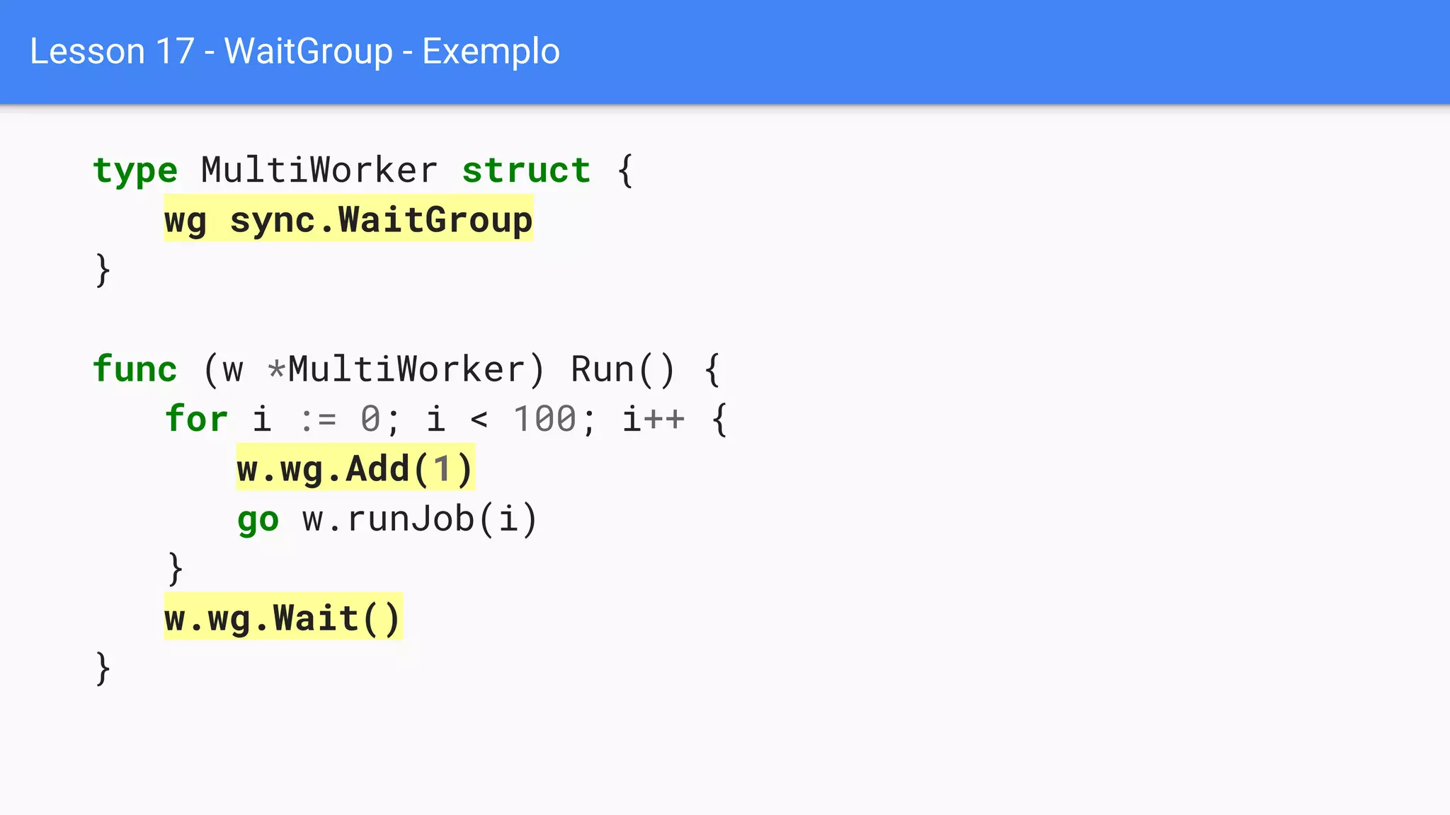 Lesson 17 - WaitGroup - Exemplo
type MultiWorker struct {
wg sync.WaitGroup
}
func (w *MultiWorker) Run() {
for i := 0; i < 100; i++ {
w.wg.Add(1)
go w.runJob(i)
}
w.wg.Wait()
}
 