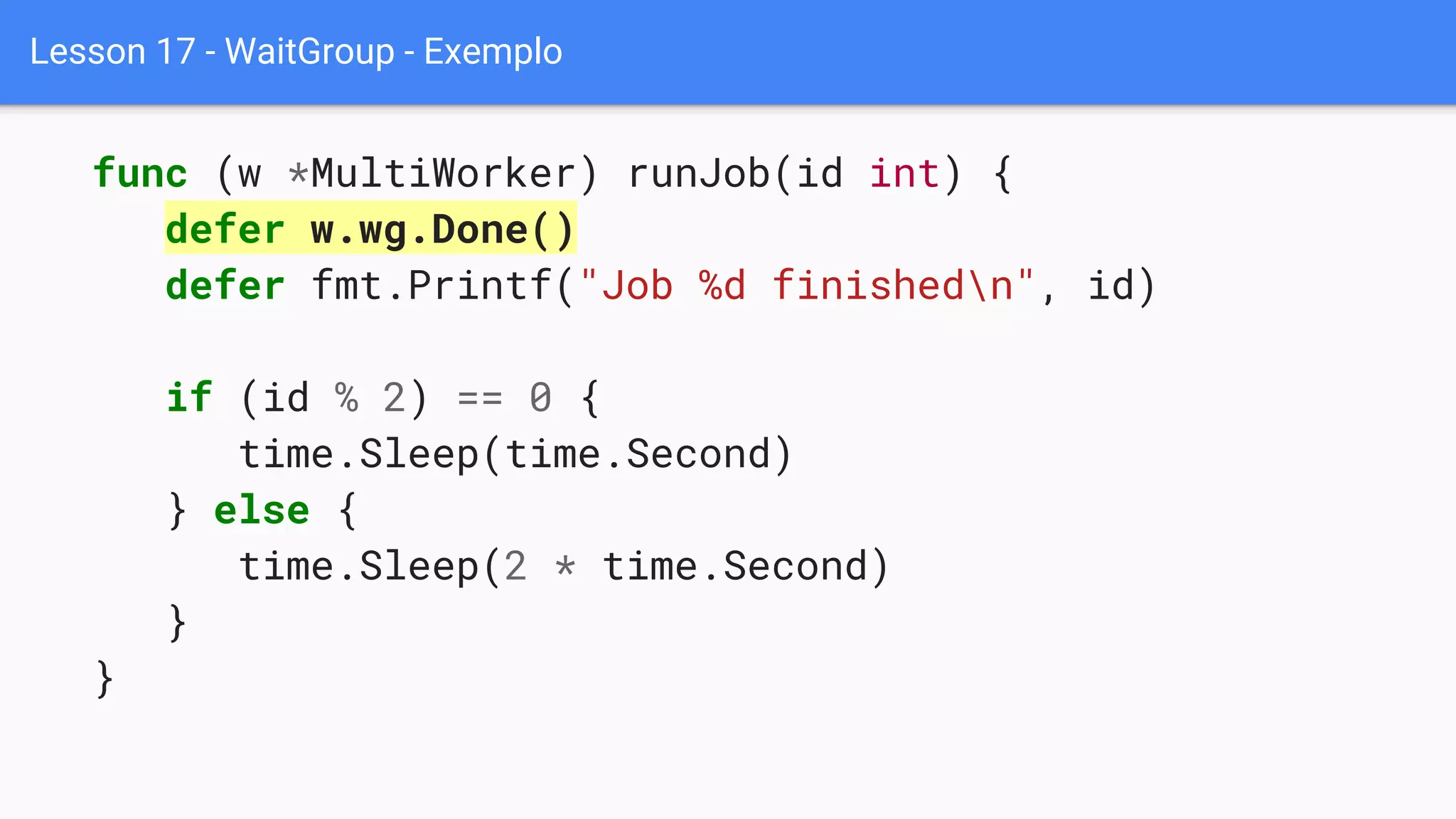 Lesson 17 - WaitGroup - Exemplo
func (w *MultiWorker) runJob(id int) {
defer w.wg.Done()
defer fmt.Printf("Job %d finishedn", id)
if (id % 2) == 0 {
time.Sleep(time.Second)
} else {
time.Sleep(2 * time.Second)
}
}
 
