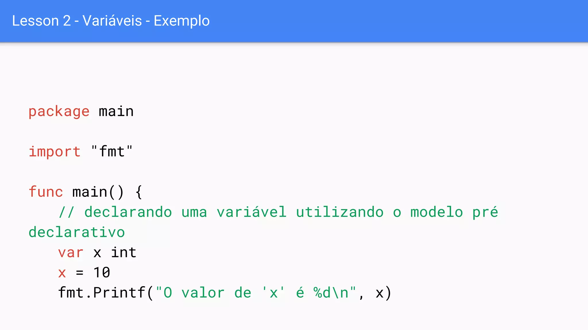 Lesson 2 - Variáveis - Exemplo
package main
import "fmt"
func main() {
// declarando uma variável utilizando o modelo pré
declarativo
var x int
x = 10
fmt.Printf("O valor de 'x' é %dn", x)
 