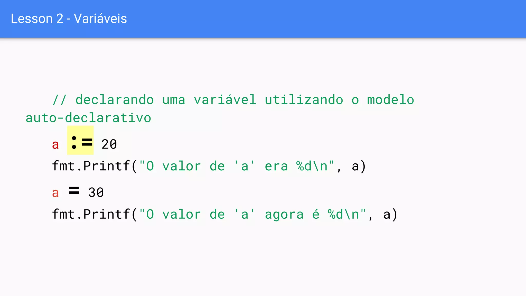 Lesson 2 - Variáveis
// declarando uma variável utilizando o modelo
auto-declarativo
a := 20
fmt.Printf("O valor de 'a' era %dn", a)
a = 30
fmt.Printf("O valor de 'a' agora é %dn", a)
 