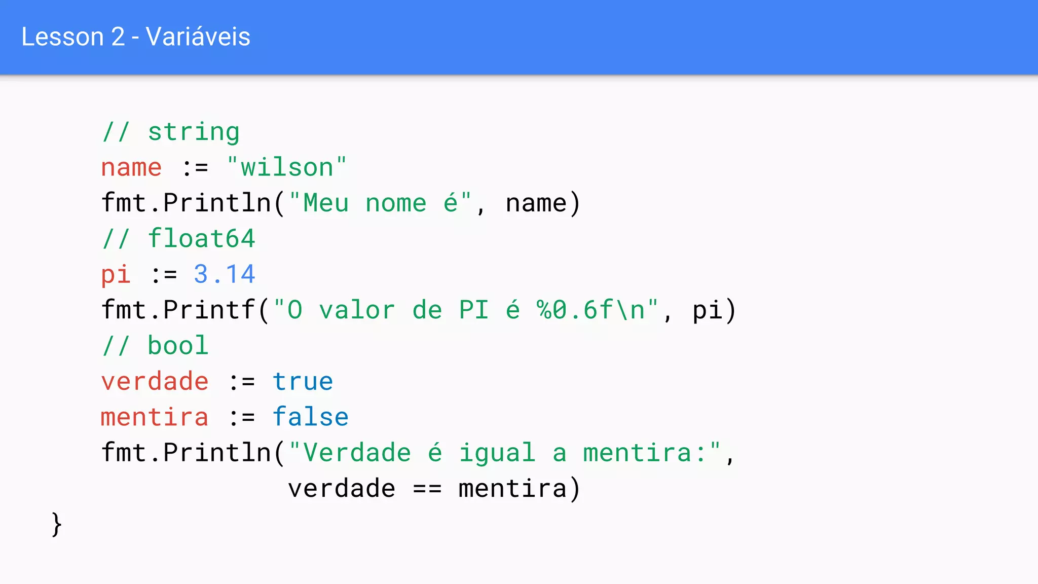 Lesson 2 - Variáveis
// string
name := "wilson"
fmt.Println("Meu nome é", name)
// float64
pi := 3.14
fmt.Printf("O valor de PI é %0.6fn", pi)
// bool
verdade := true
mentira := false
fmt.Println("Verdade é igual a mentira:",
verdade == mentira)
}
 