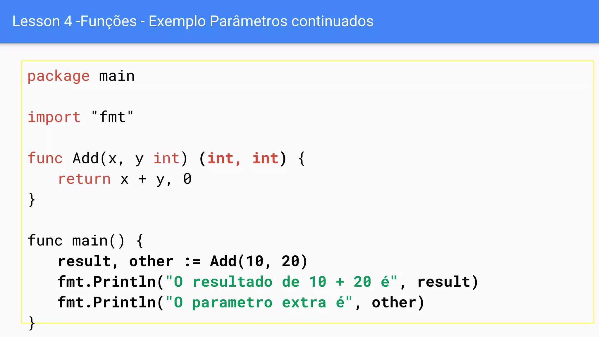 Lesson 4 -Funções - Exemplo Parâmetros continuados
package main
import "fmt"
func Add(x, y int) (int, int) {
return x + y, 0
}
func main() {
result, other := Add(10, 20)
fmt.Println("O resultado de 10 + 20 é", result)
fmt.Println("O parametro extra é", other)
}
 