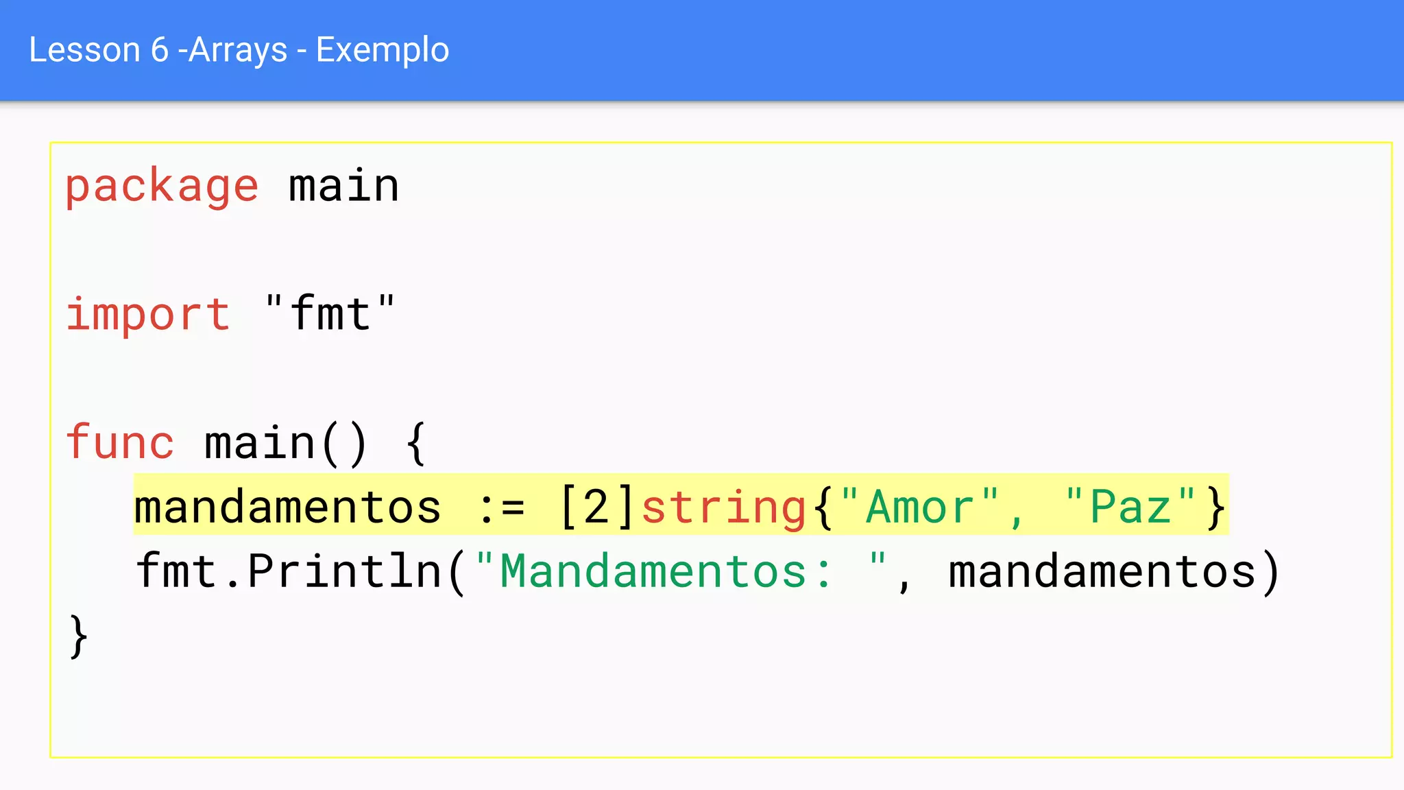 Lesson 6 -Arrays - Exemplo
package main
import "fmt"
func main() {
mandamentos := [2]string{"Amor", "Paz"}
fmt.Println("Mandamentos: ", mandamentos)
}
 