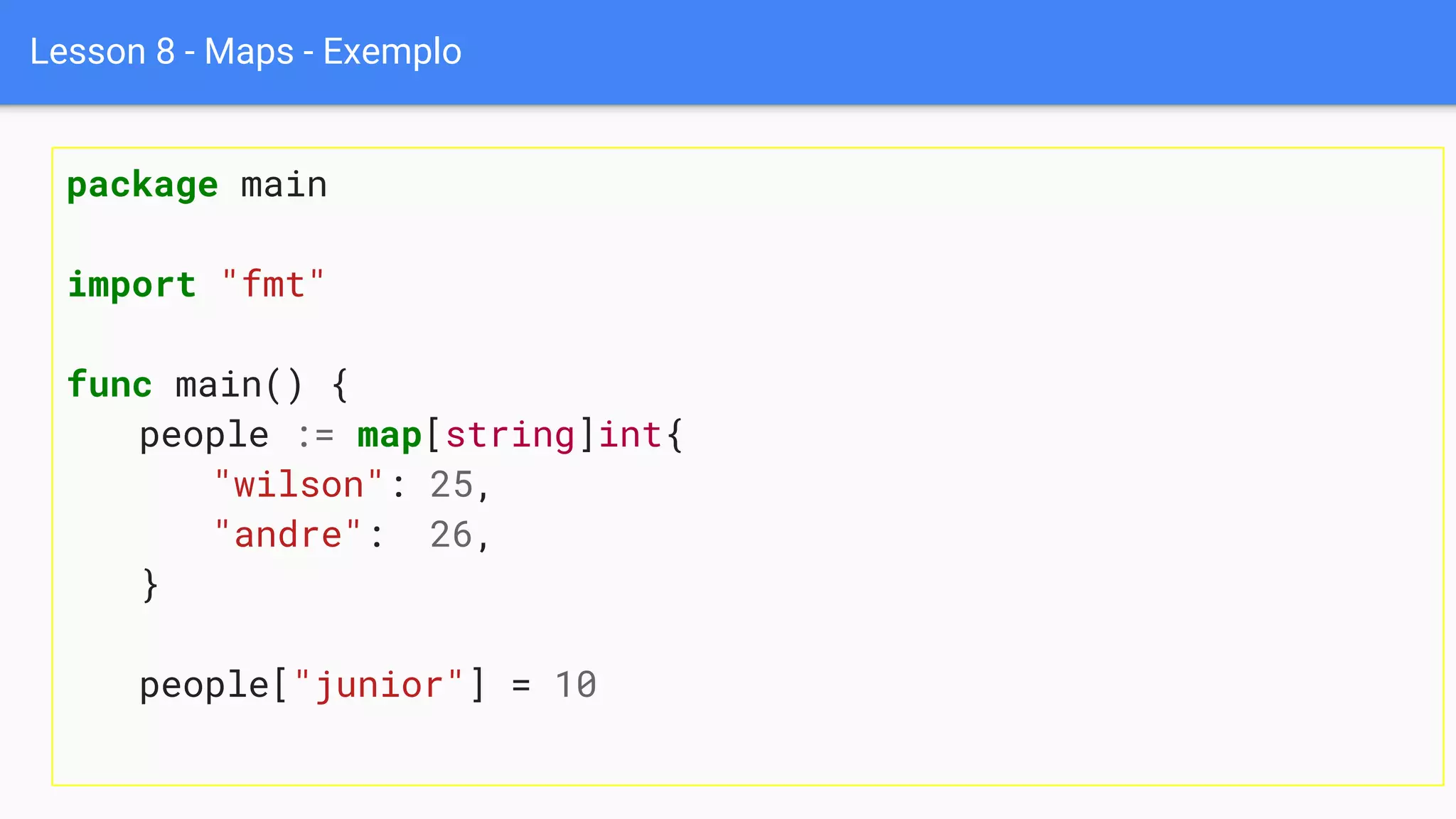 Lesson 8 - Maps - Exemplo
package main
import "fmt"
func main() {
people := map[string]int{
"wilson": 25,
"andre": 26,
}
people["junior"] = 10
 