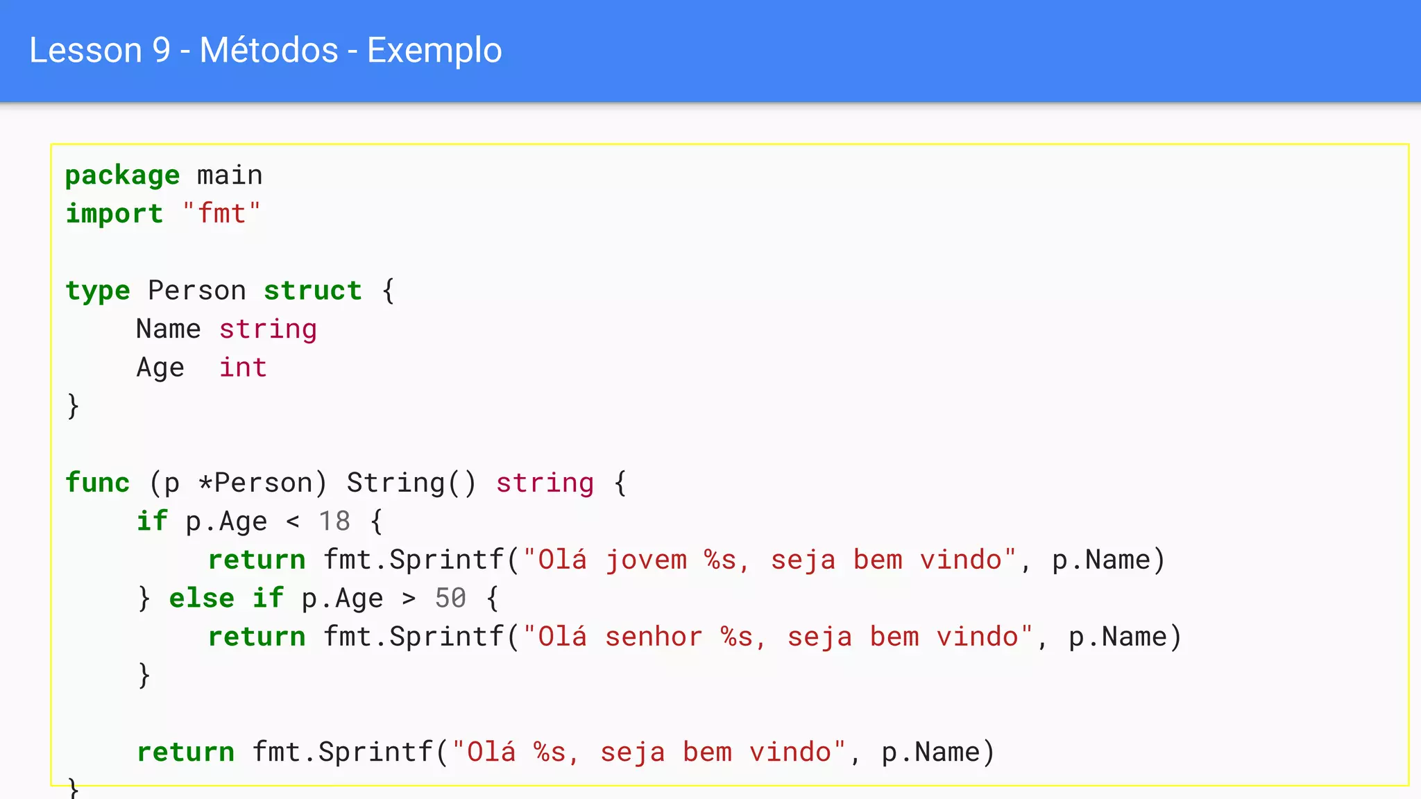 Lesson 9 - Métodos - Exemplo
package main
import "fmt"
type Person struct {
Name string
Age int
}
func (p *Person) String() string {
if p.Age < 18 {
return fmt.Sprintf("Olá jovem %s, seja bem vindo", p.Name)
} else if p.Age > 50 {
return fmt.Sprintf("Olá senhor %s, seja bem vindo", p.Name)
}
return fmt.Sprintf("Olá %s, seja bem vindo", p.Name)
 