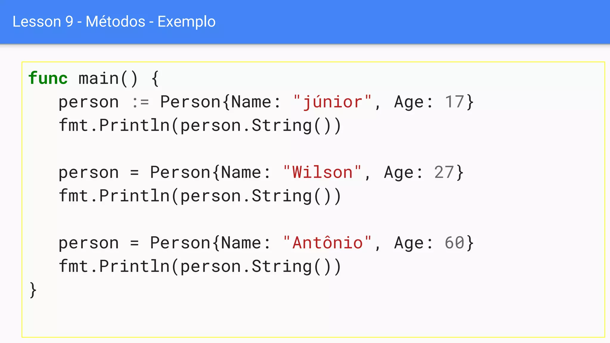 Lesson 9 - Métodos - Exemplo
func main() {
person := Person{Name: "júnior", Age: 17}
fmt.Println(person.String())
person = Person{Name: "Wilson", Age: 27}
fmt.Println(person.String())
person = Person{Name: "Antônio", Age: 60}
fmt.Println(person.String())
}
 