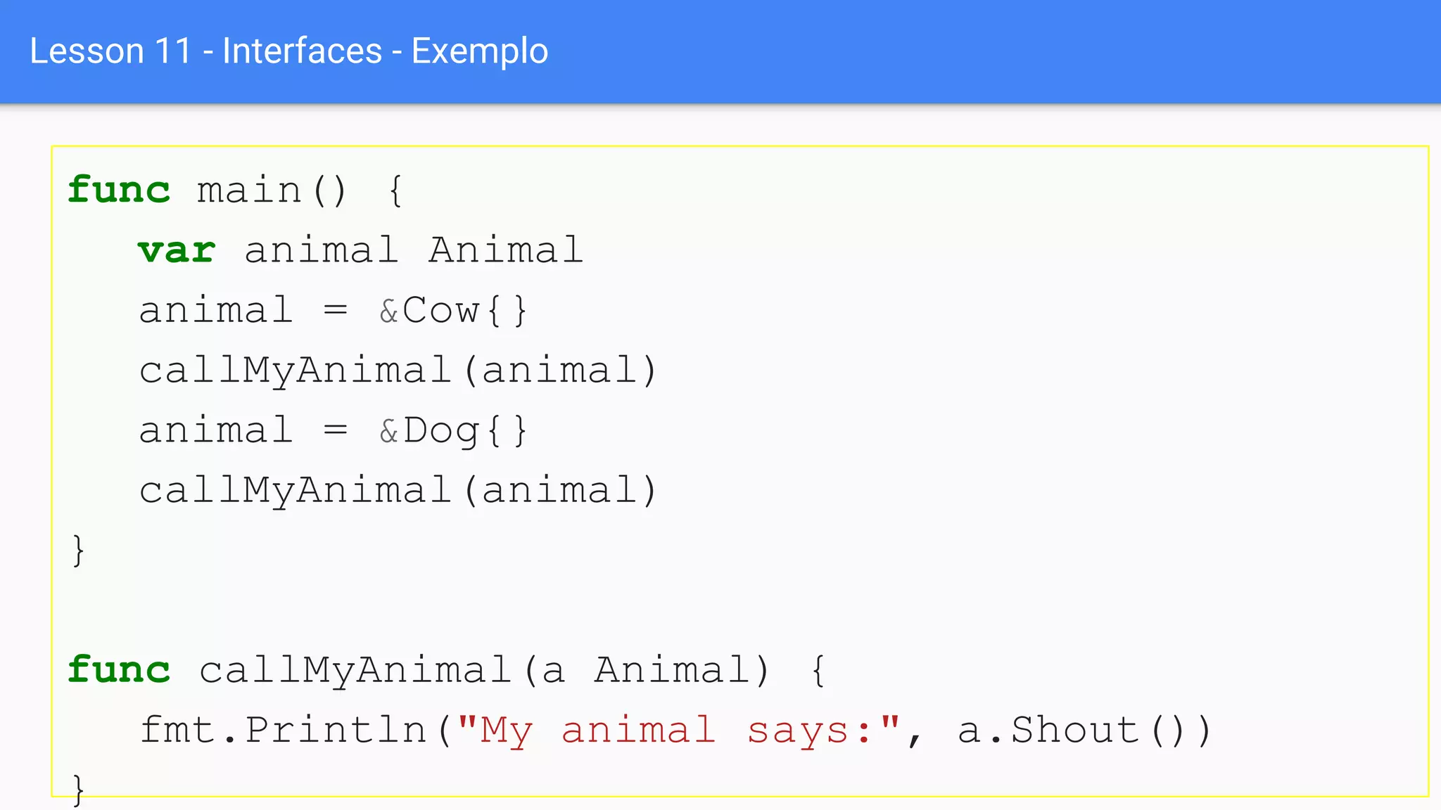 Lesson 11 - Interfaces - Exemplo
func main() {
var animal Animal
animal = &Cow{}
callMyAnimal(animal)
animal = &Dog{}
callMyAnimal(animal)
}
func callMyAnimal(a Animal) {
fmt.Println("My animal says:", a.Shout())
}
 