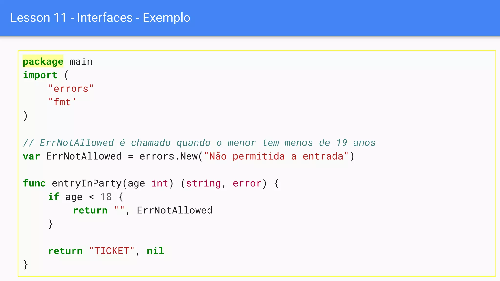 Lesson 11 - Interfaces - Exemplo
package main
import (
"errors"
"fmt"
)
// ErrNotAllowed é chamado quando o menor tem menos de 19 anos
var ErrNotAllowed = errors.New("Não permitida a entrada")
func entryInParty(age int) (string, error) {
if age < 18 {
return "", ErrNotAllowed
}
return "TICKET", nil
}
 