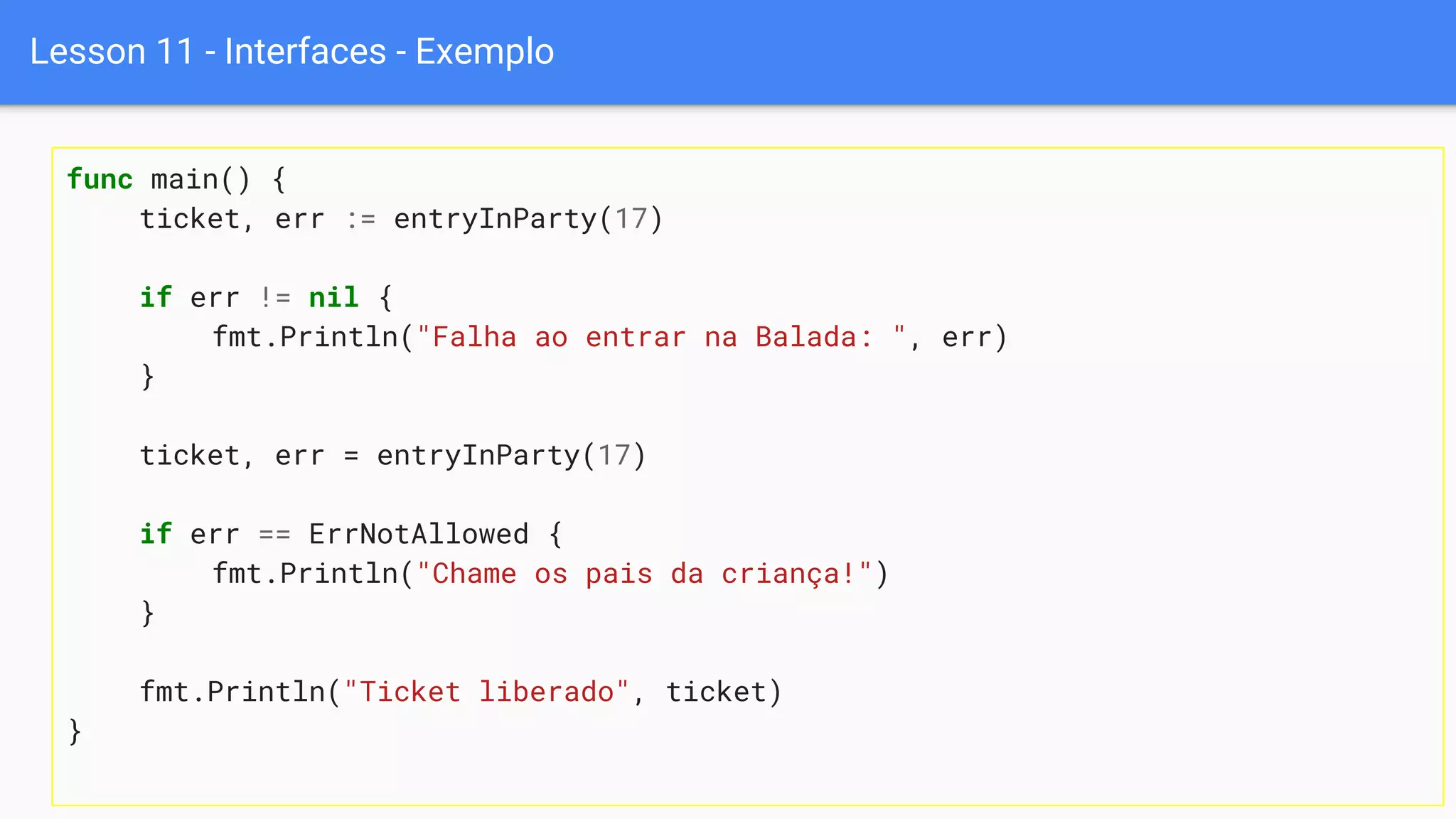 Lesson 11 - Interfaces - Exemplo
func main() {
ticket, err := entryInParty(17)
if err != nil {
fmt.Println("Falha ao entrar na Balada: ", err)
}
ticket, err = entryInParty(17)
if err == ErrNotAllowed {
fmt.Println("Chame os pais da criança!")
}
fmt.Println("Ticket liberado", ticket)
}
 