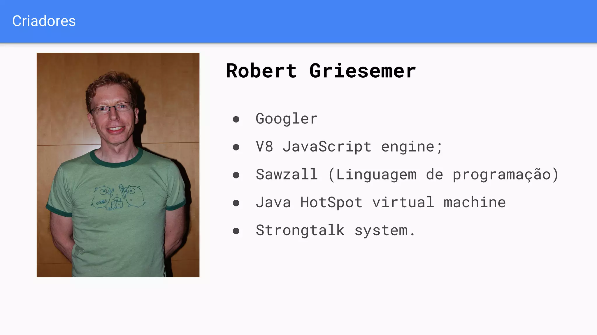 Criadores
Robert Griesemer
● Googler
● V8 JavaScript engine;
● Sawzall (Linguagem de programação)
● Java HotSpot virtual machine
● Strongtalk system.
 