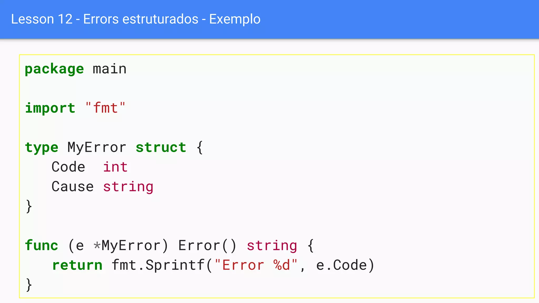 Lesson 12 - Errors estruturados - Exemplo
package main
import "fmt"
type MyError struct {
Code int
Cause string
}
func (e *MyError) Error() string {
return fmt.Sprintf("Error %d", e.Code)
}
 