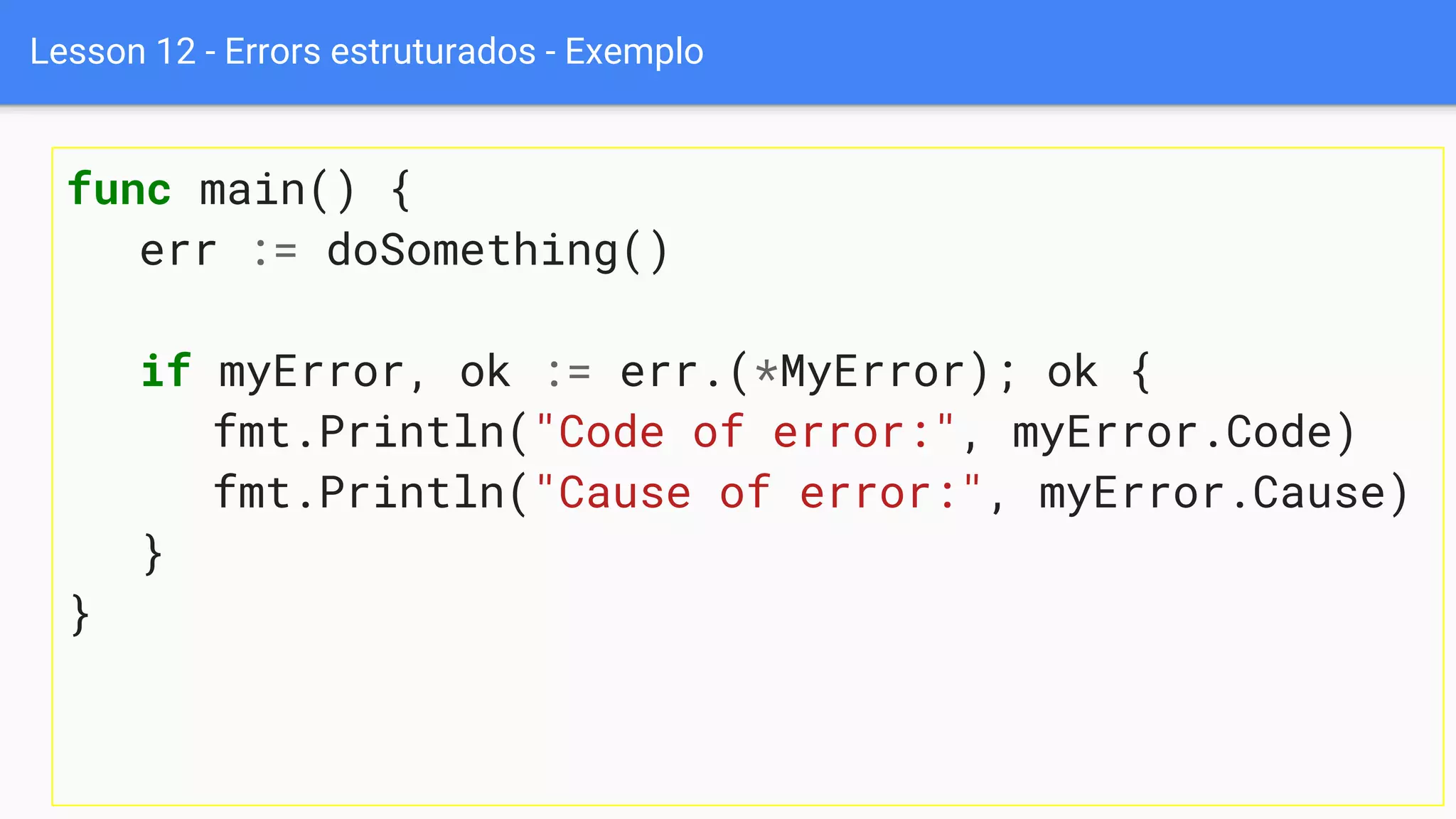 Lesson 12 - Errors estruturados - Exemplo
func main() {
err := doSomething()
if myError, ok := err.(*MyError); ok {
fmt.Println("Code of error:", myError.Code)
fmt.Println("Cause of error:", myError.Cause)
}
}
 