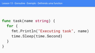 Lesson 13 - Goroutine - Exemplo - Definindo uma function
func task(name string) {
for {
fmt.Println("Executing task", name)
time.Sleep(time.Second)
}
}
 